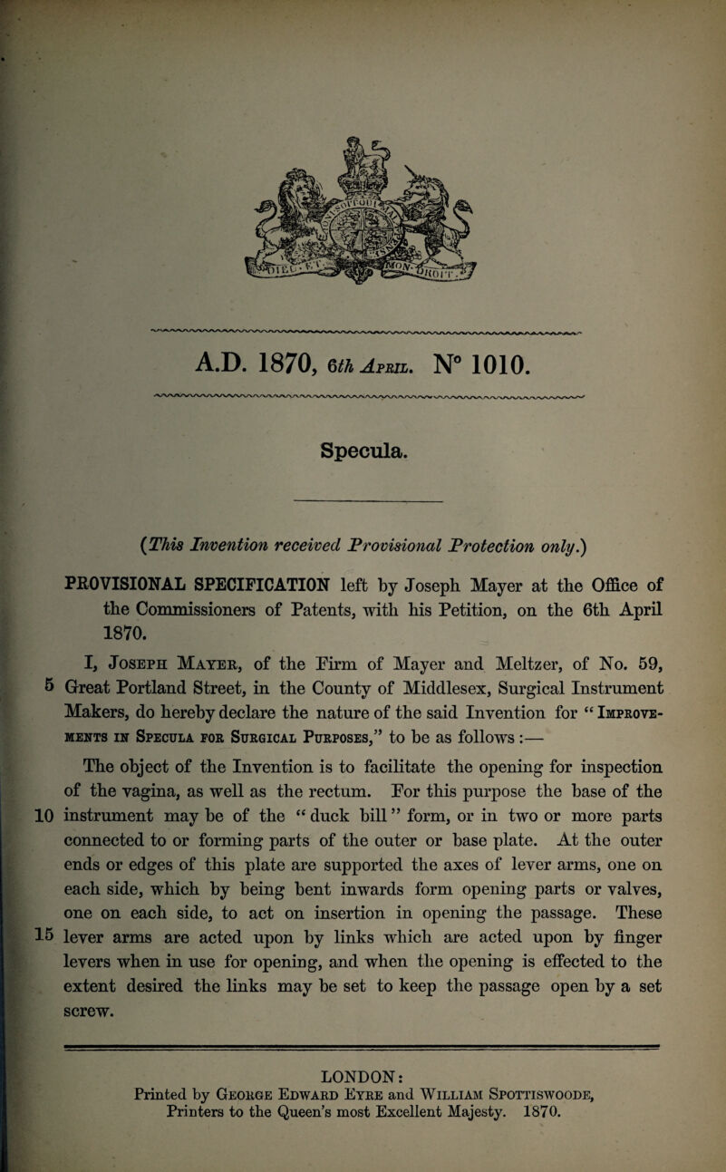 V A.D. 1870, §th April. N° 1010. Specula. (This Invention received Provisional Protection only.) PROVISIONAL SPECIFICATION left by Joseph Mayer at the Office of the Commissioners of Patents, with his Petition, on the 6th April 1870. I, Joseph Mayer, of the Pirm of Mayer and Meltzer, of No. 59, 5 Great Portland Street, in the County of Middlesex, Surgical Instrument Makers, do hereby declare the nature of the said Invention for “ Improve¬ ments in Specula for Surgical Purposes,’’ to be as follows :— The object of the Invention is to facilitate the opening for inspection of the vagina, as well as the rectum. Por this purpose the base of the 10 instrument may be of the “ duck bill ” form, or in two or more parts connected to or forming parts of the outer or base plate. At the outer ends or edges of this plate are supported the axes of lever arms, one on each side, which by being bent inwards form opening parts or valves, one on each side, to act on insertion in opening the passage. These 15 lever arms are acted upon by links which are acted upon by finger levers when in use for opening, and when the opening is effected to the extent desired the links may be set to keep the passage open by a set screw. LONDON: Printed by George Edward Eyre and William JSpottiswoode, Printers to the Queen’s most Excellent Majesty. 1870.