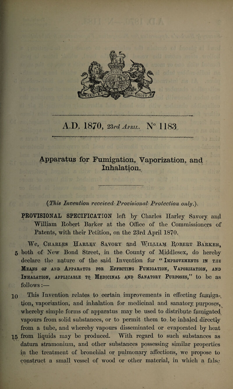 A.D. 1870, 23rd April. N° 1183'. ' ' ■ r Apparatus for Fumigation, Vaporization, and Inhalation. » » (.This Invention received Provisional Protection only.), PROVISIONAL SPECIFICATION left by Charles Harley Savory and William Robert Barker at the Office of the Commissioners of Patents, with their Petition, on the 23rd April 1870. We, Charles IJarlijy Savory and William Robert Barker* 5 both of New Bond Street, in the County of Middlesex, do hereby declare the nature of the said Invention for “ Improvements in the Means of and Apparatus for Effecting Fumigation, Vaporization, and Inhalation, applicable to Medicinal and Sanatory Purposes,” to be as follows:— 10 This Invention relates to certain improvements in effecting fumiga¬ tion, vaporization, and inhalation for medicinal and sanatory purposes, whereby simple forms of apparatus may be used to distribute fumigated vapours from solid substances, or to permit them to be inhaled directly from a tube, and whereby vapours disseminated or evaporated by heat 15 from liquids may be produced. With regard to such substances as t / datura stramonium, and other substances possessing similar properties in the treatment of bronchial or pulmonary affections, we propose to construct a small vessel of wood or other material, in which a false