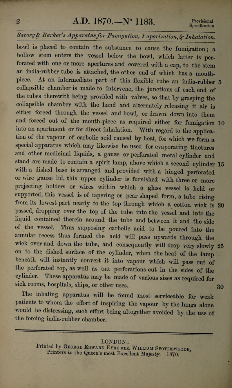 2 A.D. 1870.—N° 1183. Provisional Specification. Savory Sf Barber’s Apparatus for Fumigation, Vaporization, f Inhalation. bowl is placed to contain tlie substance to cause the fumigation; a hollow stem enters the vessel below the bowl, which latter is per¬ forated with one or more apertures and covered with a cap, to the stem an india-rubber tube is attached, the other end of which has a mouth¬ piece. At an intermediate part of this flexible tube an india-rubber 5 collapsible chamber is made to intervene, the junctions of each end of the tubes therewith being provided with valves, so that by grasping the collapsible chamber with the hand and alternately releasing it air is either forced through the vessel and bowl, or drawn down into them and forced out of the mouth-piece as required either for fumigation 10 into an apartment or for direct inhalation. With regard to the applica¬ tion of the vapour of carbolic acid caused by heat, for which we form a special apparatus which may likewise be used for evaporating tinctures and other medicinal liquids, a gauze or perforated metal cylinder and stand are made to contain a spirit lamp, above which a second cylinder 15 with a dished base is arranged and provided with a hinged perforated or wire gauze lid, this upper cylinder is furnished with three or more projecting holders or wires within which a glass vessel is held or supported, this vessel is of tapering or pear shaped form, a tube rising fiom its lowest part nearly to the top through which a cotton wick is 20 passed, dropping over the top of the tube into the vessel and into the liquid contained therein around the tube and between it and the side of the vessel. Thus supposing carbolic acid to be poured into the annular recess thus formed the acid will pass upwards through the wick over and down the tube, and consequently will drop very slowly 25 on to the dished surface of the cylinder, when the heat of the lamp beneath will instantly convert it into vapour which will pass out of the perforated top, as well as out perforations cut in the sides of the cylinder. These apparatus may be made of various sizes as required for sick rooms, hospitals, ships, or other uses. 30 The inhaling apparatus will be found most serviceable for weak patients to whom the effort of inspiring the vapour by the lungs alone would be distressing, such effort being altogether avoided by the use of the forcing india-rubber chamber. LONDON: Printed by George Edward Eyre and William Spottiswoode Printers co the Queen’s most Excellent Majesty. 1870.