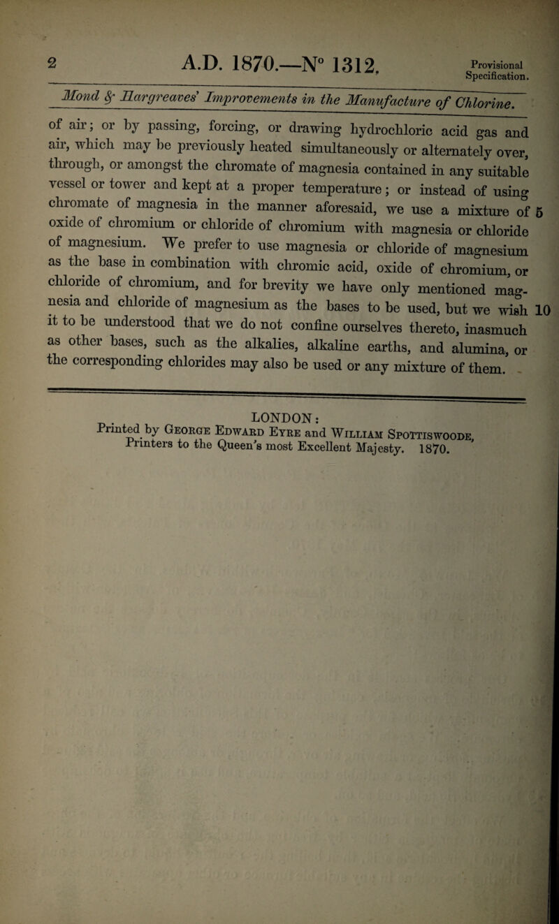 Specification. Mond §r Margreowes’ Improvements in the Manufacture of Chlorine. of air; or by passing, forcing, or drawing hydrochloric acid gas and aii, which may lie previously heated simultaneously or alternately over, through, or amongst the chromate of magnesia contained in any suitable vessel or tower and kept at a proper temperature; or instead of using chromate of magnesia in the manner aforesaid, we use a mixture of 5 oxide of chromium or chloride of chromium with magnesia or chloride of magnesium. We prefer to use magnesia or chloride of magnesium as the base in combination with chromic acid, oxide of chromium, or chloride of chromium, and for brevity we have only mentioned mag- nesia and chloride of magnesium as the bases to be used, but we wish 10 it to be understood that we do not confine ourselves thereto, inasmuch as other bases, such as the alkalies, alkaline earths, and alumina, or the corresponding chlorides may also be used or any mixture of them.’ LONDON: Printed by George Edward Eyre and William Spottiswoode Printers to the Queen's most Excellent Majesty. 1870.