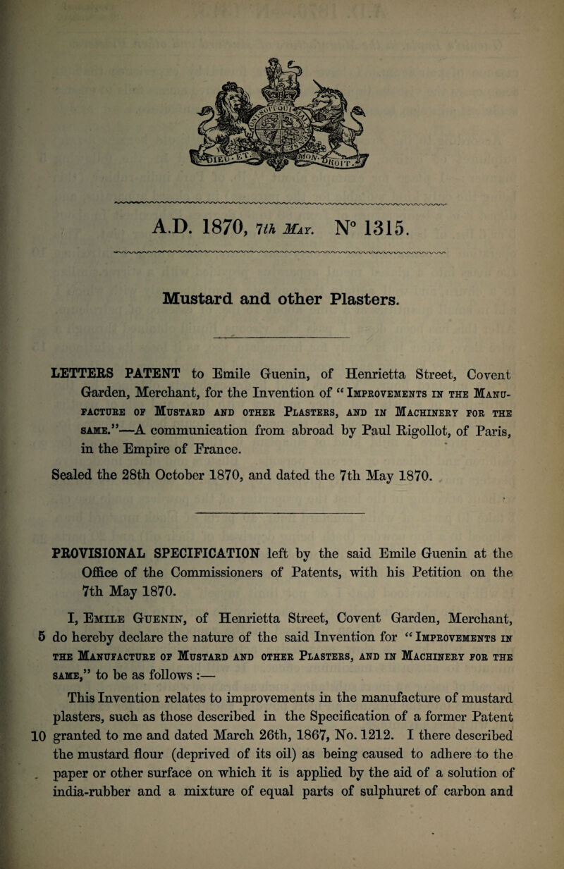 \/v A.D. 1870, 7th May. N° 1315. Mustard and other Plasters. LETTERS PATENT to Emile Guenin, of Henrietta Street, Covent Garden, Merchant, for the Invention of “ Improvements in the Manu¬ facture of Mustard and other Plasters, and in Machinery for the same.”—A communication from abroad by Paul Higollot, of Paris, in the Empire of Erance. Sealed the 28th October 1870, and dated the 7th May 1870. PROVISIONAL SPECIFICATION left by the said Emile Guenin at the Office of the Commissioners of Patents, with his Petition on the 7th May 1870. I, Emile Guenin, of Henrietta Street, Covent Garden, Merchant, 5 do hereby declare the nature of the said Invention for “ Improvements in the Manufacture of Mustard and other Plasters, and in Machinery for the same,” to be as follows :— This Invention relates to improvements in the manufacture of mustard plasters, such as those described in the Specification of a former Patent 10 granted to me and dated March 26th, 1867, No. 1212. I there described the mustard flour (deprived of its oil) as being caused to adhere to the paper or other surface on which it is applied by the aid of a solution of india-rubber and a mixture of equal parts of sulphuret of carbon and