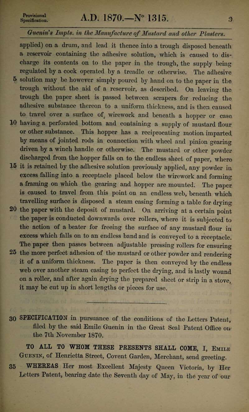 Specification. A.D. 1870.—N° 1315. Guenin's Impts. in the Manufacture of Mustard and other Plasters. applied) on a drum, and lead it thence into a trough disposed beneath a reservoir containing the adhesive solution, which is caused to dis¬ charge its contents on to the paper in the trough, the supply being regulated by a cock operated by a treadle or otherwise. The adhesive 5 solution may be however simply poured by hand on to the joaper in the trough without the aid of a reservoir, as described. On leaving the trough the paper sheet is passed between scrapers for reducing the adhesive substance thereon to a uniform thickness, and is then caused to travel over a surface o^ wire work and beneath a hopper or case 10 having a perforated bottom and containing a supply of mustard flour or other substance. This hopper has a reciprocating motion imparted by means of jointed rods in connection with wheel and pinion gearing driven by a winch handle or otherwise. The mustard or other powder discharged from the hopper falls on to the endless sheet of paper, where 15 it is retained by the adhesive solution previously applied, any powder in excess falling into a receptacle placed below the wirework and forming a framing on which the gearing and hopper are mounted. The paper is caused to travel from this point on an endless web, beneath which travelling surface is disposed a steam casing forming a table for drying 20 the paper with the deposit of mustard. On arriving at a certain point the paper is conducted downwards over rollers, where it is subjected to the action of a beater for freeing the surface of any mustard flour in excess which falls on to an endless band and is conveyed to a receptacle. The paper then passes between adjustable pressing rollers for ensuring 25 the more perfect adhesion of the mustard or other powder and rendering it of a uniform thickness. The paper is then conveyed by the endless web over another steam casing to perfect the drying, and is lastly wound on a roller, and after again drying the prepared sheet or strip in a stove, it may be cut up in short lengths or pieces for use. 30 SPECIFICATION in pursuance of the conditions of the Letters Patent, filed by the said Emile Guenin in the Great Seal Patent Office orn the 7th November 1870. TO ALL TO WHOM THESE PRESENTS SHALL COME, I, Emile Guenin, of Henrietta Street, Co vent Garden, Merchant, send greeting. 35 WHEREAS Her most Excellent Majesty Queen Victoria, by Her Letters Patent, bearing date the Seventh day of May, in the year of our