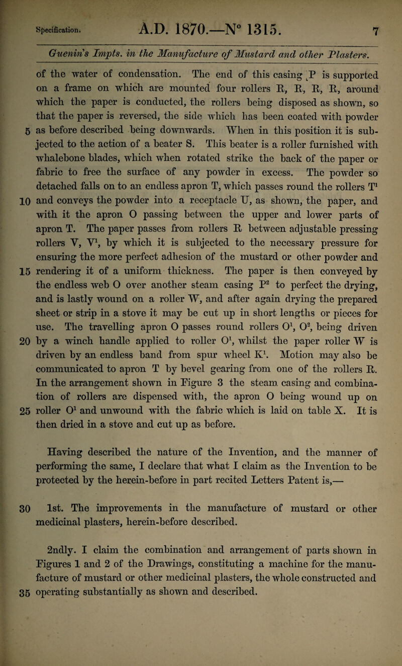 Guenins Impts. in the Manufacture of Mustard and other Tlasters. of the water of condensation. The end of this casing is supported on a frame on which are mounted four rollers R, R, R, R, around which the paper is conducted, the rollers being disposed as shown, so that the paper is reversed, the side which has been coated with powder 5 as before described being downwards. When in this position it is sub¬ jected to the action of a beater S. This beater is a roller furnished with whalebone blades, which when rotated strike the back of the paper or fabric to free the surface of any powder in excess. The powder so detached falls on to an endless apron T, which passes round the rollers T1 10 and conveys the powder into a receptacle IJ, as shown, the paper, and with it the apron O passing between the upper and lower parts of apron T. The paper passes from rollers R between adjustable pressing rollers V, V1, by which it is subjected to the necessary pressure for ensuring the more perfect adhesion of the mustard or other powder and 15 rendering it of a uniform thickness. The paper is then conveyed by the endless web O over another steam casing P2 to perfect the drying, and is lastly wound on a roller W, and after again drying the prepared sheet or strip in a stove it may be cut up in short lengths or pieces for use. The travelling apron O passes round rollers O1, O3, being driven 20 by a winch handle applied to roller O1, whilst the paper roller W is driven by an endless band from spur wheel K1. Motion may also be communicated to apron T by bevel gearing from one of the rollers R. In the arrangement shown in Pigure 3 the steam casing and combina¬ tion of rollers are dispensed with, the apron O being wound up on 25 roller O1 and unwound with the fabric which is laid on table X. It is then dried in a stove and cut up as before. Having described the nature of the Invention, and the manner of performing the same, I declare that what I claim as the Invention to be protected by the herein-before in part recited Letters Patent is,— 30 1st. The improvements in the manufacture of mustard or other medicinal plasters, herein-before described. 2ndly. I claim the combination and arrangement of parts shown in Pigures 1 and 2 of the Drawings, constituting a machine for the manu¬ facture of mustard or other medicinal plasters, the whole constructed and 35 operating substantially as shown and described.