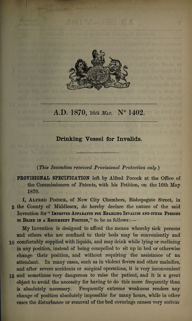 Drinking Vessel for Invalids. (This Invention received Provisional Protection only.) PROVISIONAL SPECIFICATION left by Alfred Pocock at the Office of the Commissioners of Patents, with liis Petition, on the 16th May 1870. I, Alfred Pocock, of New City Chambers, Eishopsgate Street, in 5 the County of Middlesex, do hereby declare the nature of the said Invention for “ Improved Apparatus for Enabling Invalids and other Persons to Drink in a Recumbent Position,” to be as follows :— My Invention is designed to afford the means whereby sick persons and others who are confined to their beds may be conveniently and 10 comfortably supplied with liquids, and may drink while lying or reclining in any position, instead of being compelled to sit up in bed or otherwise change their position, and without requiring the assistance of an attendant. In many cases, such as in violent fevers and other maladies, and after severe accidents or surgical operations, it is very inconvenient 15 and sometimes very dangerous to raise the patient, and it is a great object to avoid the necessity for having to do this more frequently than is absolutely necessary. Frequently extreme weakness renders any change of position absolutely impossible for many hours, while in other cases the disturbance or removal of the bed coverings causes very serious