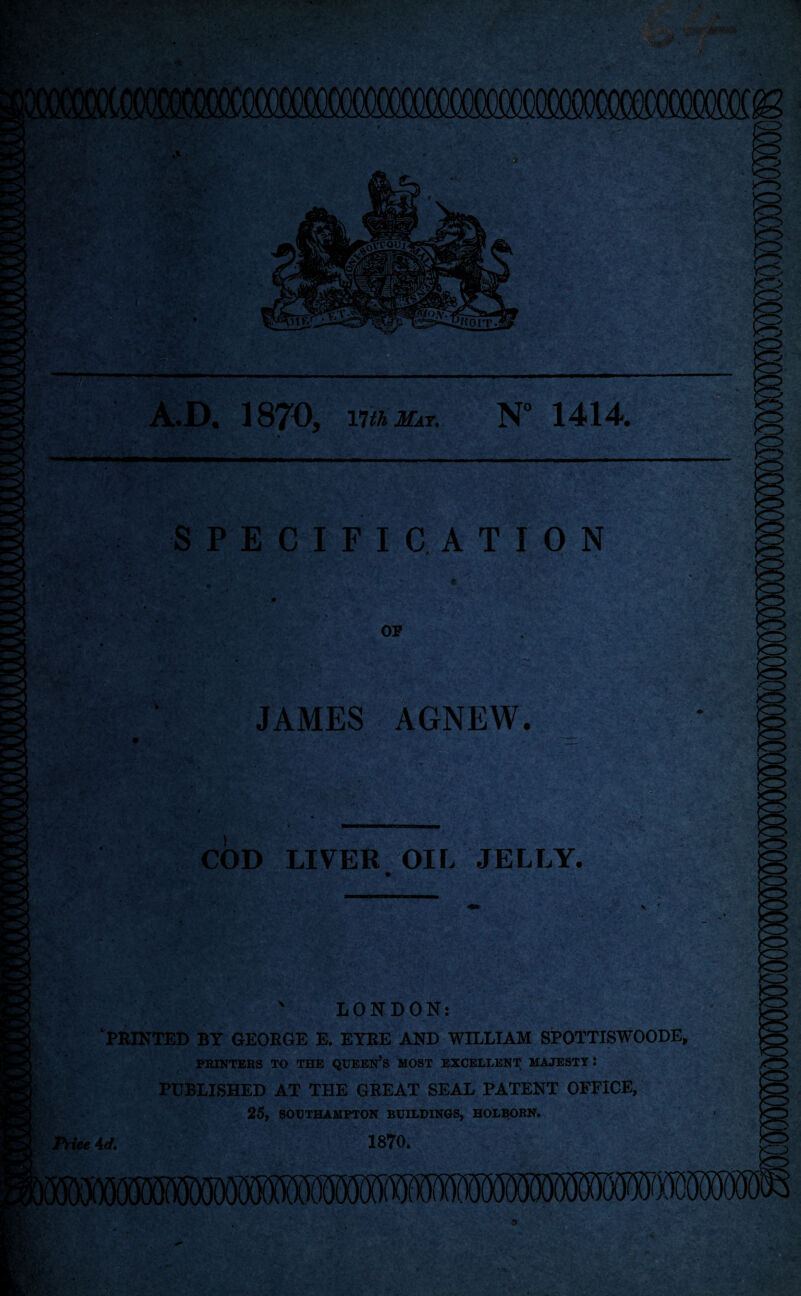 A.D. 1870, nth Mat. N° 1414. i •• 'Hi ■ • • • 'f ' *■' SPECIFICATION OF JAMES AGNEW. • * . . . * ’• V ’• */* • f 5 > * y-r * COD LIVER OIL JELLY. ' LONDON: ‘PRINTED BY GEORGE E. EYRE AND WILLIAM SPOTTISWOODE, PRINTERS TO THE QUEEN’S MOST EXCELLENT MAJESTY : PUBLISHED AT THE GREAT SEAL PATENT OFFICE, 25, SOUTHAMPTON BUILDINGS, HOLBORN. Price 4d. 1870,