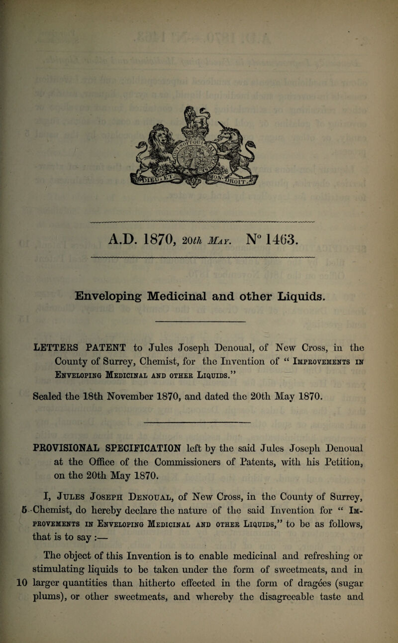 Enveloping Medicinal and other Liquids. LETTERS PATENT to Jules Joseph Denoual, of New Cross, in the County of Surrey, Chemist, for the Invention of “ Improvements in Enveloping Medicinal and other Liquids.” Sealed the 18th November 1870, and dated the 20tli May 1870. PROVISIONAL SPECIFICATION left by the said Jules Joseph Denoual at the Office of the Commissioners of Patents, with his Petition, on the 20th May 1870. I, Jules Joseph Denoual, of New Cross, in the County of Surrey, 5-Chemist, do hereby declare the nature of the said Invention for “ Im¬ provements in Enveloping Medicinal and other Liquids,” to be as follows, that is to say :— The object of this Invention is to enable medicinal and refreshing or stimulating liquids to be taken under the form of sweetmeats, and in 10 larger quantities than hitherto effected in the form of dragees (sugar plums), or other sweetmeats, and whereby the disagreeable taste and