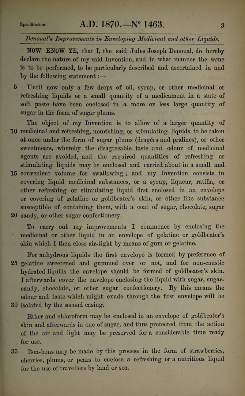 DenouaVs Improvements in Enveloping Medicinal avid other Liquids, NOW KNOW YE, that I, the said Jules Joseph Denoual, do hereby declare the nature of my said Invention, and in what manner the same is to he performed, to he particularly described and ascertained in and by the following statement:— 5 Until now only a few drops of oil, syrup, or other medicinal or refreshing liquids or a small quantity of a medicament in a state of soft paste have been enclosed in a more or less large quantity of sugar in the form of sugar plums. The object of my Invention is to allow of a larger quantity of 10 medicinal and refreshing, nourishing, or stimulating liquids to be taken at once under the form of sugar plums (dragees and pralines), or other sweetmeats, whereby the disagreeable taste and odour of medicinal agents are avoided, and the required quantities of refreshing or stimulating liquids may be enclosed and carried about in a small and 15 convenient volume for swallowing ; and my Invention consists in covering liquid medicinal substances, or a syrup, liqueur, ratifia, or other refreshing or stimulating liquid first enclosed in an envelope or covering of gelatine or goldbeater’s skin, or other like substance susceptible of containing them, with a coat of sugar, chocolate, sugar 20 candy, or other sugar confectionery. To carry out my improvements I commence by enclosing the medicinal or other liquid in an envelope of gelatine or goldbeater’s skin which I then close air-tight by means of gum or gelatine. Tor anhydrous liquids the first envelope is formed by preference of 25 gelatine sweetened and gummed over or not, and for non-caustic hydrated liquids the envelope should be formed of goldbeater’s skin. I afterwards cover the envelope enclosing the liquid with sugar, sugar- candy, chocolate, or other sugar confectionery. By this means the odour and taste which might exude through the first envelope will he 30 isolated by the second casing. Ether and chloroform may be enclosed in an envelope of goldbeater’s skin and afterwards in one of sugar, and thus protected from the action of the air and light may be preserved for a considerable time ready for use. % 35 Bon-bons may be made by this process in the form of strawberries, cherries, plums, or pears to enclose a refreshing or a nutritious liquid for the use of travellers by land or sea.