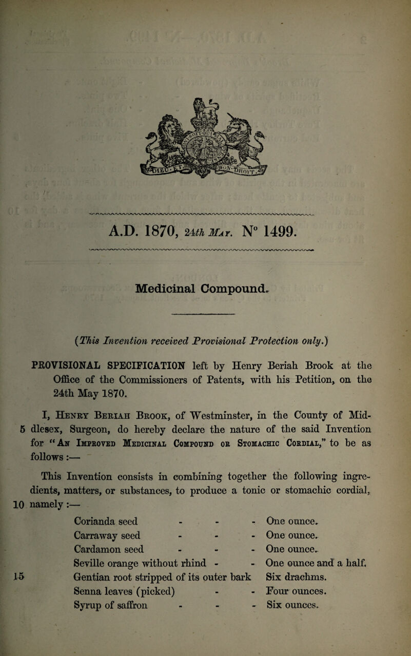 /• A.D. 1870, 2m May. N° 1499. Medicinal Compound. (This Invention received Provisional Protection only.) PROVISIONAL SPECIFICATION left by Henry Beriah Brook at the Office of the Commissioners of Patents, with his Petition, on the 24th May 1870. I, Henry Beriah Brook, of Westminster, in the County of Mid- 5 die sex, Surgeon, do hereby declare the nature of the said Invention for “An Improved Medicinal Compound or Stomachic Cordial,” to be as follows:— This Invention consists in combining together the following ingre¬ dients, matters, or substances, to produce a tonic or stomachic cordial, 10 namely:— Corianda seed Carraway seed Cardamon seed Seville orange without rhind - Gentian root stripped of its outer bark Senna leaves (picked) Syrup of saffron One ounce. One ounce. One ounce. One ounce and a half, Six drachms. Four ounces. Six ounces.