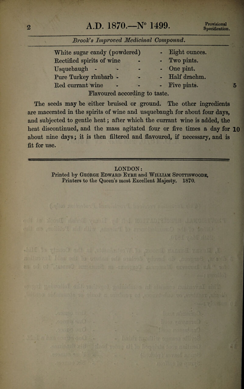 Specification. Brook’s Improved Medicinal Compound. White sugar candy (powdered) Rectified spirits of wine Usquebaugh - Pure Turkey rhubarb - Red currant wine Eight ounces. Two pints. One pint. Half drachm. Eiye pints. Elavoured according to taste. The seeds may be either bruised or ground. The other ingredients are macerated in the spirits of wine and usquebaugh for about four days, and subjected to gentle heat; after which the currant wine is added, the heat discontinued, and the mass agitated four or five times a day for 10 about nine days; it is then filtered and flavoured, if necessary, and is fit for use. LONDON: Printed by George Edward Eyre and William Spottiswoode, Printers to the Queen’s most Excellent Majesty. 1870.