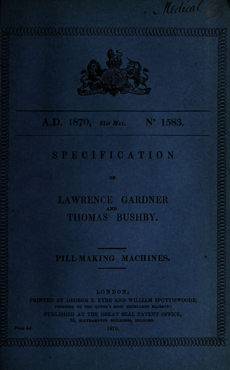 SPECIFICATION OF LAWRENCE GARDNER AND THOMAS BUSHBY. % PILL-MAKING MACHINES. V LONDON: PRINTED BY GEORGE E. EYRE AND WILLIAM SPOTTISWOODE, PRINTERS TO THE QUEEN’S MOST EXCELLENT MAJESTY: PUBLISHED AT THE GREAT SEAL PATENT OFFICE, 25, SOUTHAMPTON BUILDINGS, HOLBORN. *&■ • Price 4d, 1870,