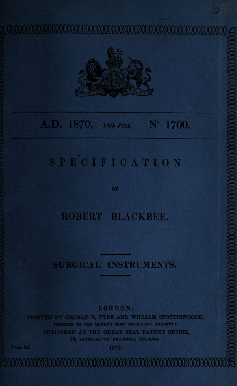 A.D* 1870, lUh June. N° 1700, SPECIFICATION ROBERT BLACKBEE. SURGICAL INSTRUMENTS. LONDON: PRINTED BY GEORGE E. EYRE AND WILLIAM SPOTTISWOODE, PRINTERS TO THE QUEEN’S MOST EXCELLENT MAJESTY S PUBLISHED AT THE GREAT SEAL PATENT OFFICE, 25, SOUTHAMPTON BUILDINGS, HOLBOKN. 1870. Price 8 d.