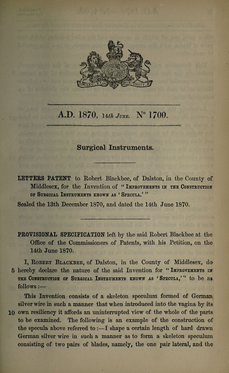 Surgical Instruments. LETTERS PATENT to Robert Blackbee, of Dalston, in the County of Middlesex, for the Invention of “ Improvements in the Construction of Surgical Instruments known as c Specula.’ ” Sealed the 13th December 1870, and dated the 14th June 1870. PROVISIONAL SPECIFICATION left by the said Robert Blackbee at the Office of the Commissioners of Patents, with his Petition, on the 14th June 1870. I, Robert Blackbee, of Dalston, in the County of Middlesex, do 5 hereby declare the nature of the said Invention for “ Improvements in the Construction of Surgical Instruments known as c Specula,’ ” to be as follows:— This Invention consists of a skeleton speculum formed of German silver wire in such a manner that when introduced into the vagina by its 10 own resiliency it affords an uninterrupted view of the whole of the parts to be examined. The following is an example of the construction of the specula above referred to :—I shape a certain length of hard drawn German silver wire in such a manner as to form a skeleton speculum consisting of two pairs of blades, namely, the one pair lateral, and the