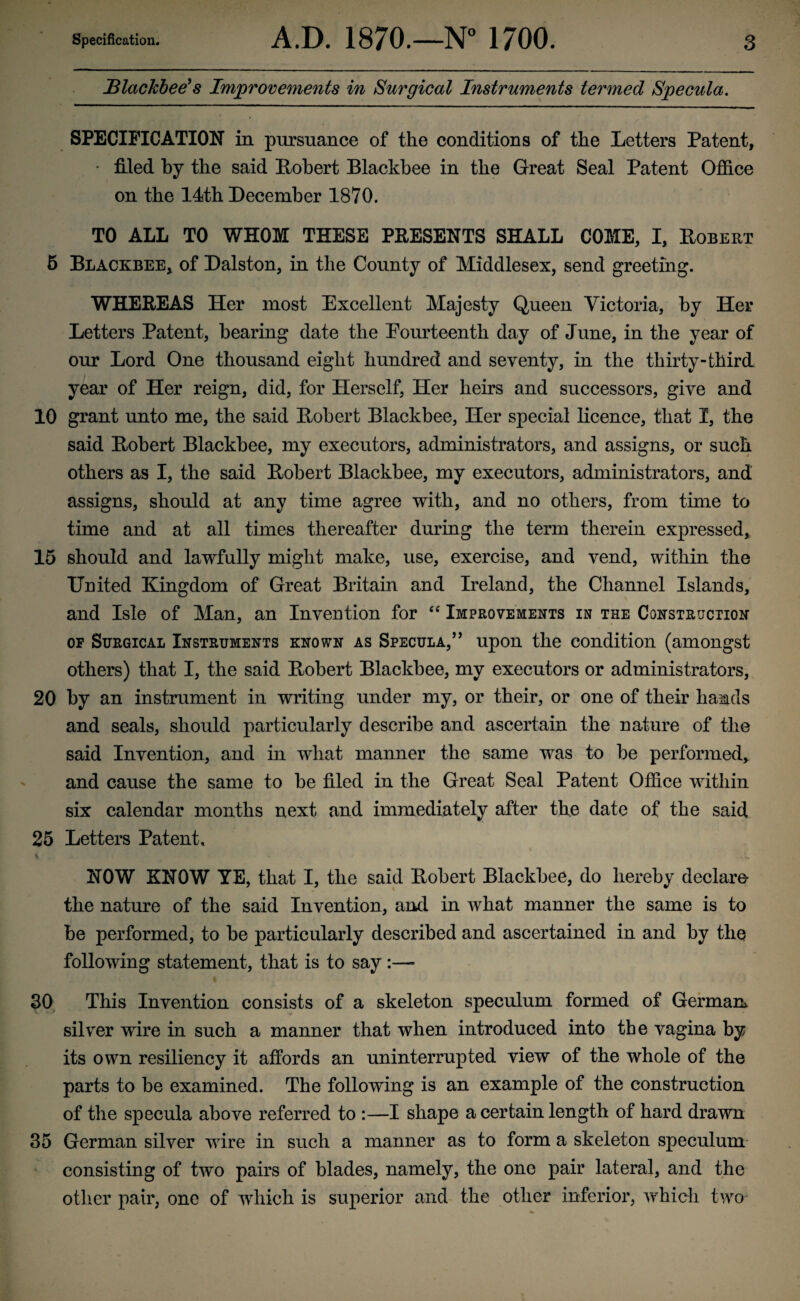 Blackbee's Improvements in Surgical Instruments termed Specula. SPECIFICATION in pursuance of the conditions of the Letters Patent, • filed by the said Robert Blackbee in the Great Seal Patent Office on the 14th December 1870. TO ALL TO WHOM THESE PRESENTS SHALL COME, I, Robert 5 Blackbee, of Dalston, in the County of Middlesex, send greeting. WHEREAS Her most Excellent Majesty Queen Victoria, by Her Letters Patent, bearing date the Eourteenth day of June, in the year of our Lord One thousand eight hundred and seventy, in the thirty-third year of Her reign, did, for Herself, Her heirs and successors, give and 10 grant unto me, the said Robert Blackbee, Her special licence, that I, the said Robert Blackbee, my executors, administrators, and assigns, or such others as I, the said Robert Blackbee, my executors, administrators, and assigns, should at any time agree with, and no others, from time to time and at all times thereafter during the term therein expressed, 15 should and lawfully might make, use, exercise, and vend, within the United Kingdom of Great Britain and Ireland, the Channel Islands, and Isle of Man, an Invention for “ Improvements in the Construction of Surgical Instruments known as Specula,” upon the condition (amongst others) that I, the said Robert Blackbee, my executors or administrators, 20 by an instrument in writing under my, or their, or one of their hands and seals, should particularly describe and ascertain the nature of the said Invention, and in what manner the same was to be performed, and cause the same to be filed in the Great Seal Patent Office within six calendar months next and immediately after the date of the said 25 Letters Patent. i A J l . * • - • . i. NOW KNOW YE, that I, the said Robert Blackbee, do hereby declare- the nature of the said Invention, and in what manner the same is to be performed, to be particularly described and ascertained in and by the following statement, that is to say :— 30 This Invention consists of a skeleton speculum formed of German* silver wire in such a manner that when introduced into the vagina by its own resiliency it affords an uninterrupted view of the whole of the parts to be examined. The following is an example of the construction of the specula above referred to :—I shape a certain length of hard drawn 35 German silver wire in such a manner as to form a skeleton speculum consisting of two pairs of blades, namely, the one pair lateral, and the other pair, one of which is superior and the other inferior, which two