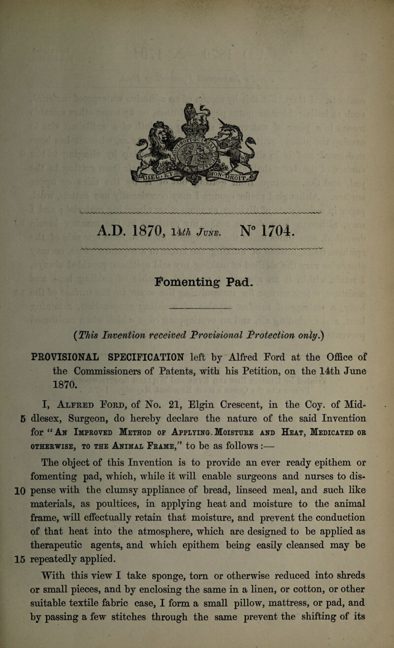 Fomenting Pad. (This Invention received Provisional Protection only.) PROVISIONAL SPECIFICATION left by Alfred Ford at the Office of the Commissioners of Patents, with his Petition, on the 14th June 1870. I, Alfred Ford, of No. 21, Elgin Crescent, in the Coy. of Mid- 5 dlesex. Surgeon, do hereby declare the nature of the said Invention for “ An Improved Method of Applying. Moisture and Heat, Medicated or otherwise, to the Animal Frame,” to be as follows :— The object of this Invention is to provide an ever ready epithem or fomenting pad, which, while it will enable surgeons and nurses to dis^ 10 pense with the clumsy appliance of bread, linseed meal, and such like materials, as poultices, in applying heat and moisture to the animal frame, will effectually retain that moisture, and prevent the conduction of that heat into the atmosphere, which are designed to be applied as therapeutic agents, and which epithem being easily cleansed may be 15 repeatedly applied. With this view I take sponge, torn or otherwise reduced into shreds or small pieces, and by enclosing the same in a linen, or cotton, or other suitable textile fabric case, I form a small pillow, mattress, or pad, and by passing a few stitches through the same prevent the shifting of its