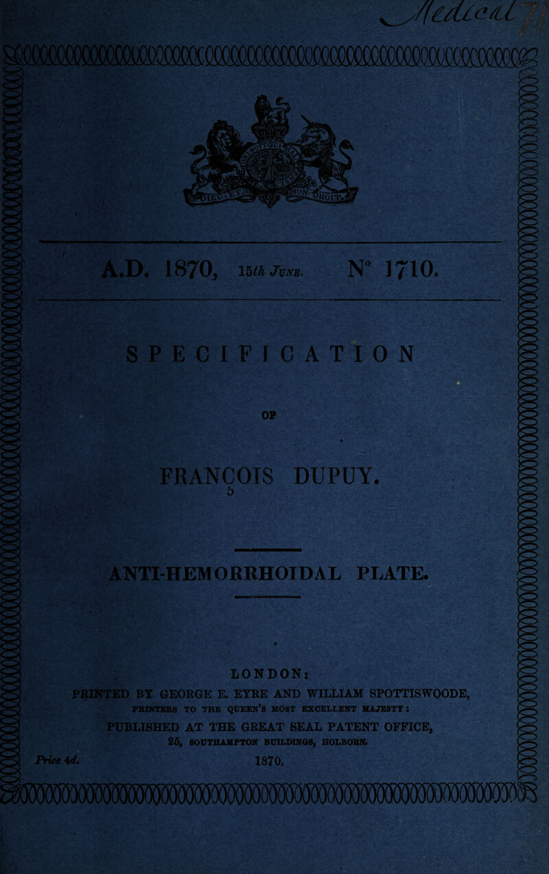 SPECIFICATION OP FRANCOIS DUPUY. 5 ANTI-HEMORRHOIDAL PLATE. Price Ad. , LONDON: PRINTED BY GEORGE E. EYRE AND WILLIAM SPOTTISWOODE, PRINTERS TO THE QUEEN’S MOST EXCELLENT MAJESTY: PUBLISHED AT THE GREAT SEAL PATENT OFFICE, 25, SOUTHAMPTON BUILDINGS, HOLBORN. 1870,