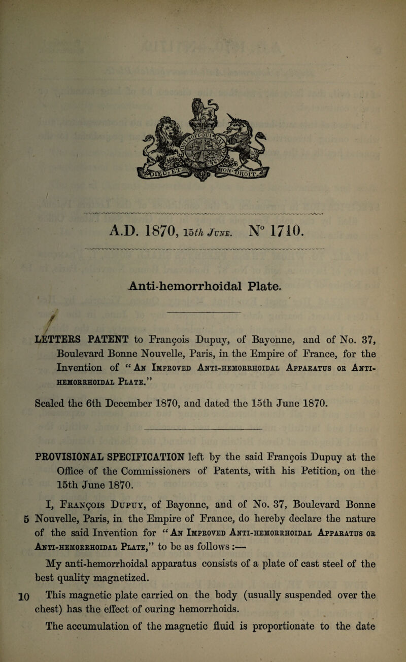 A.D. 1870, \5th Jvue. N° 1710. Anti-hemorrhoidal Plate. $. 0 * / ' W ' V ■ [ : i ■! i . . LETTERS PATENT to Erangois Dupuy, of Bayonne, and of No. 37, Boulevard Bonne Nouvelle, Paris, in the Empire of Erance, for the Invention of “ An Improved Anti-hemorrhoidal Apparatus or Anti- hemorrhoidal Plate.’’ Sealed the 6th December 1870, and dated the 15th June 1870. PROVISIONAL SPECIFICATION left by the said Eran^is Dupuy at the Office of the Commissioners of Patents, with his Petition, on the 15th June 1870. I, ERANgois Dupuy, of Bayonne, and of No. 37, Boulevard Bonne 5 Nouvelle, Paris, in the Empire of Erance, do hereby declare the nature of the said Invention for “ An Improved Anti-hemorrhoidal Apparatus or Anti-hemorrhoidal Plate,” to he as follows :— My anti-hemorrhoidal apparatus consists of a plate of cast steel of the best quality magnetized. 10 This magnetic plate carried on the body (usually suspended over the chest) has the effect of curing hemorrhoids. The accumulation of the magnetic fluid is proportionate to the date