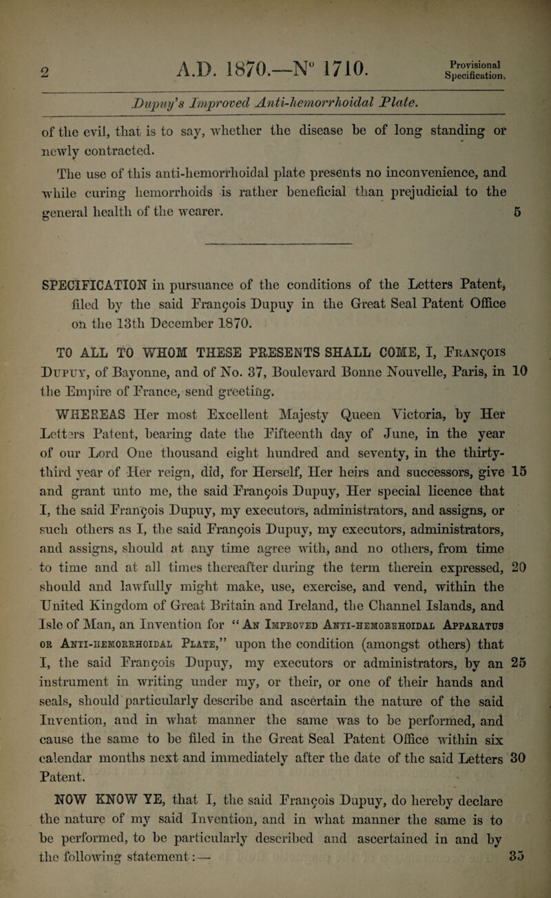 Provisional Specification. Dupuy's Improved Anti-hemorrhoidal dilate. of the evil, that is to say, whether the disease he of long standing or m newly contracted. The use of this anti-hemorrhoidal plate presents no inconvenience, and while curing hemorrhoids is rather beneficial than prejudicial to the general health of the wearer. 5 o SPECIFICATION in pursuance of the conditions of the Letters Patent* filed by the said Prangois Dupuy in the Great Seal Patent Office on the 13th December 1870. TO ALL TO WHOM THESE PRESENTS SHALL COME, I, PnAisrgois Dupuy, of Bayonne, and of No. 37, Boulevard Bonne Nouvelle, Paris, in 10 the Empire of Prance, send greeting. WHEREAS Her most Excellent Majesty Queen Victoria, by Her Lett3rs Patent, bearing date the Pifteenth day of June, in the year of our Lord One thousand eight hundred and seventy, in the thirty- third year of Her reign, did, for Herself, Her heirs and successors, give 15 and grant unto me, the said Prangois Dupuy, Her special licence that I, the said Prangois Dupuy, my executors, administrators, and assigns, or such others as I, the said Prangois Dupuy, my executors, administrators, and assigns, should at any time agree with, and no others, from time to time and at all times thereafter during the term therein expressed, 20 should and lawfully might make, use, exercise, and vend, within the United Kingdom of Great Britain and Ireland, the Channel Islands, and Isle of Man, an Invention for “ Ax Improved Anti-hemorehoidal Apparatus or Anti-hemorrhoidal Plate,” upon the condition (amongst others) that I, the said Prangois Dupuy, my executors or administrators, by an 25 instrument in writing under my, or their, or one of their hands and seals, should particularly describe and ascertain the nature of the said Invention, and in what manner the same was to be performed, and cause the same to be filed in the Great Seal Patent Office within six calendar months next and immediately after the date of the said Letters 30 Patent. NOW KNOW YE, that I, the said Prangois Dupuy, do hereby declare the nature of my said Invention, and in what manner the same is to be performed, to be particularly described and ascertained in and by the following statement: — 35