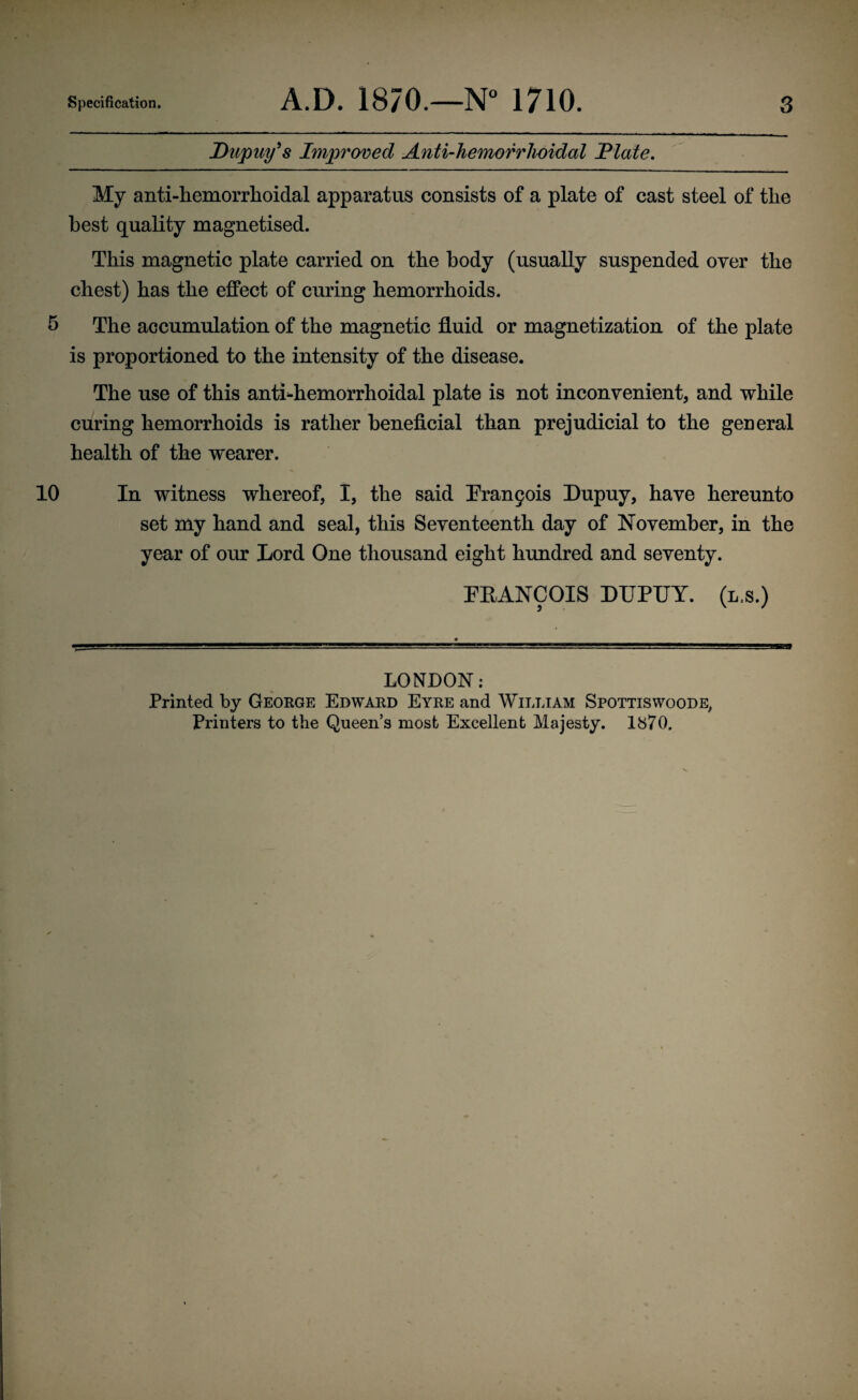 Dapuy’s Improved Anti-hemorrhoidal IP late. My anti-hemorrhoidal apparatus consists of a plate of cast steel of the best quality magnetised. This magnetic plate carried on the body (usually suspended over the chest) has the effect of curing hemorrhoids. 5 The accumulation of the magnetic fluid or magnetization of the plate is proportioned to the intensity of the disease. The use of this anthhemorrhoidal plate is not inconvenient, and while curing hemorrhoids is rather beneficial than prejudicial to the general health of the wearer. 10 In witness whereof, I, the said Francis Dupuy, have hereunto set my hand and seal, this Seventeenth day of November, in the year of our Lord One thousand eight hundred and seventy. FRANCOIS DUPUY. (l.s.) LONDON: Printed by George Edward Eyre and William Spottiswoode, Printers to the Queen’s most Excellent Majesty. 1870.