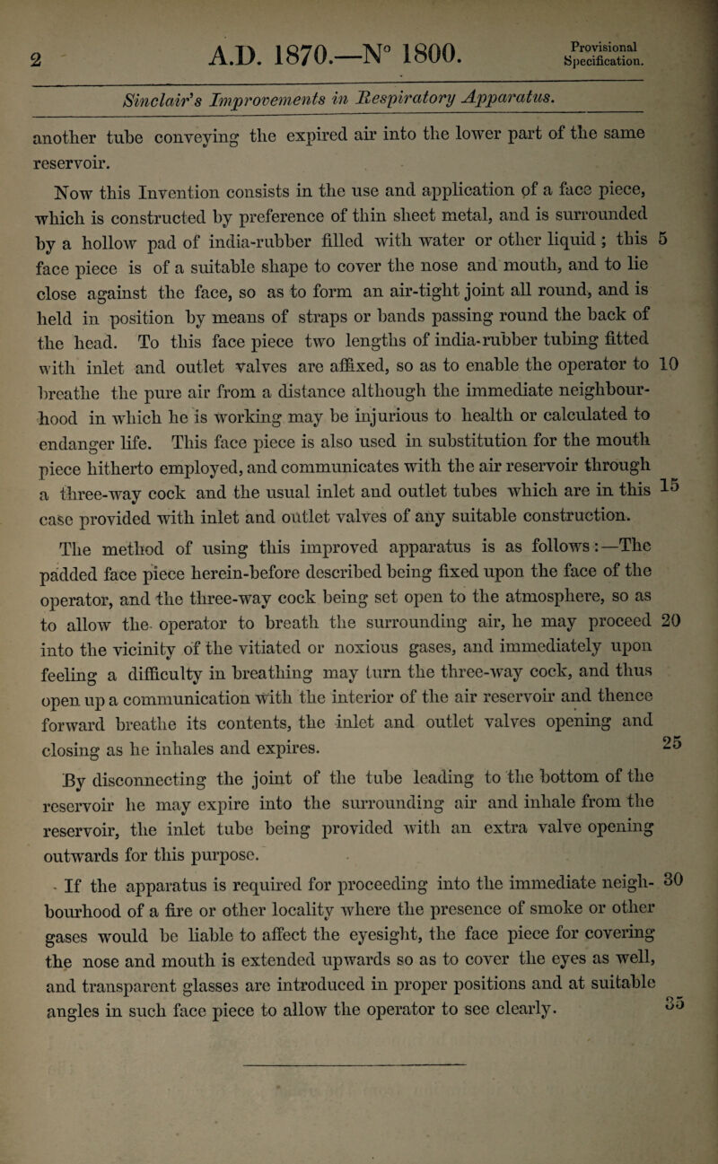 Provisional Sinclair's Improvements in Respiratory Apparatus. another tube conveying the expired air into the lower part of the same reservoir. Now this Invention consists in the use and application of a face piece, which is constructed by preference of thin sheet metal, and is surrounded by a hollow pad of india-rubber filled with water or other liquid ; this 5 face piece is of a suitable shape to cover the nose and mouth, and to lie close against the face, so as to form an air-tight joint all round, and is held in position by means of straps or hands passing round the back of the head. To this face piece two lengths of india-rubber tubing fitted with inlet and outlet valves are affixed, so as to enable the operator to 10 breathe the pure air from a distance although the immediate neighbour¬ hood in which he is working may be injurious to health or calculated to endanger life. This face piece is also used in substitution for the mouth piece hitherto employed, and communicates with the air reservoir through a three-way cock and the usual inlet and outlet tubes which are in this 15 case provided with inlet and outlet valves of any suitable construction. The method of using this improved apparatus is as follows:—The padded face piece herein-before described being fixed upon the face of the operator, and the three-way cock being set open to the atmosphere, so as to allow the- operator to breath the surrounding air, he may proceed 20 into the vicinity of the vitiated or noxious gases, and immediately upon feeling a difficulty in breathing may turn the three-way cock, and thus open up a communication with the interior of the air reservoir and thence forward breathe its contents, the inlet and outlet valves opening and closing as he inhales and expires. 25 By disconnecting the joint of the tube leading to the bottom of the reservoir he may expire into the surrounding air and inhale from the reservoir, the inlet tube being provided with an extra valve opening outwards for this purpose. . If the apparatus is required for proceeding into the immediate neigh- 30 bourhood of a fire or other locality where the presence of smoke or other gases would be liable to affect the eyesight, the face piece for covering the nose and mouth is extended upwards so as to cover the eyes as well, and transparent glasses are introduced in proper positions and at suitable angles in such face piece to allow the operator to see clearly. o0