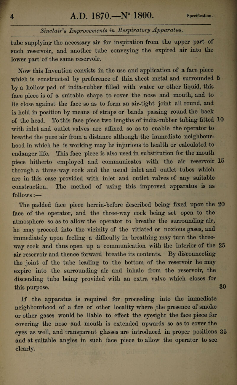 Sinclair's Improvements in Respiratory Apparatus. tube supplying the necessary air for inspiration from the upper part of such reservoir, and another tube conveying the expired air into the lower part of the same reservoir. Now this Invention consists in the use and application of a face piece which is constructed by preference of thin sheet metal and surrounded 5 by a hollow pad of india-rubber filled with water or other liquid, this face piece is of a suitable shape to cover the nose and mouth, and to lie close against the face so as to form an air-tight joint all round, and is held in position by means of straps or bands passing round the back of the head. To this face piece two lengths of india-rubber tubing fitted 10 with inlet and outlet valves are affixed so as to enable the operator to breathe the pure air from a distance although the immediate neighbour¬ hood in which he is working may be injurious to health or calculated to endanger life. This face piece is also used in substitution for the mouth piece hitherto employed and communicates with the air reservoir 15 through a three-way cock and the usual inlet and outlet tubes which are in this case provided with inlet and outlet valves of any suitable construction. The method of using this improved apparatus is as follows:— The padded face piece herein-before described being fixed upon the 20 face of the operator, and the three-way cock being set open to the atmosphere so as to allow the operator to breathe the surrounding air, he may proceed into the vicinity of the vitiated or noxious gases, and immediately upon feeling a difficulty in breathing may turn the three- way cock and thus open up a communication with the interior of the 25 air reservoir and thence forward breathe its contents. By disconnecting the joint of the tube leading to the bottom of the reservoir he may expire into the surrounding air and inhale from the reservoir, the discending tube being provided with an extra valve which closes for this purpose. 30 If the apparatus is required for proceeding into the immediate neighbourhood of a fire or other locality where the presence of smoke or other gases would be liable to effect the eyesight the face piece for covering the nose and mouth is extended upwards so as to cover the eyes as well, and transparent glasses are introduced in proper positions 35 and at suitable angles in such face piece to allow the operator to see clearly.