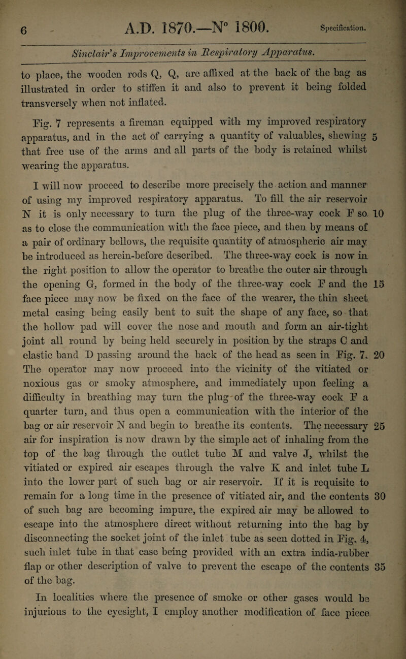 Sinclair's Improvements in Respiratory Apparatus. to place, the wooden rods Q, Q, are affixed at the hack of the bag as illustrated in order to stiffen it and also to prevent it being folded transversely when not inflated. Eig. 7 represents a fireman equipped with my improved respiratory apparatus, and in the act of carrying a quantity of valuables, shewing 5 that free use of the arms and all parts of the body is retained whilst wearing the apparatus. I will now proceed to describe more precisely the action and manner of using my improved respiratory apparatus. To fill the air reservoir N it is only necessary to turn the plug of the three-way cock E so 10 as to close the communication with the face piece, and then by means of a pair of ordinary bellows, the requisite quantity of atmospheric air may be introduced as herein-before described. The three-way cock is now in the right position to allow the operator to breathe the outer air through the opening G, formed in the body of the three-way cock E and the 15 face piece may now be fixed on the face of the wearer, the thin sheet metal casing being easily bent to suit the shape of any face, so that the hollow pad will cover the nose and mouth and form an air-tight joint all round by being held securely in position by the straps C and elastic band D passing around the back of the head as seen in Eig. 7.- 20 The operator may now proceed into the vicinity of the vitiated or noxious gas or smoky atmosphere, and immediately upon feeling a difficulty in breathing may turn the plug of the three-way cock E a quarter turn, and thus open a communication with the interior of the bag or air reservoir N and begin to breathe its contents. The necessary 25 air for inspiration is now drawn by the simple act of inhaling from the top of the bag through the outlet tube M and valve J, whilst the vitiated or expired air escapes through the valve K and inlet tube L into the lower part of such bag or air reservoir. If it is requisite to remain for a long time in the presence of vitiated air, and the contents 30 of such bag are becoming impure, the expired air may be allowed to escape into the atmosphere direct without returning into the bag by disconnecting the socket joint of the inlet tube as seen dotted in Eig. 4, such inlet tube in that case being provided with an extra india-rubher flap or other description of valve to prevent the escape of the contents 35 of the bag. In localities where the presence of smoke or other gases would be injurious to the eyesight, I employ another modification of face piece