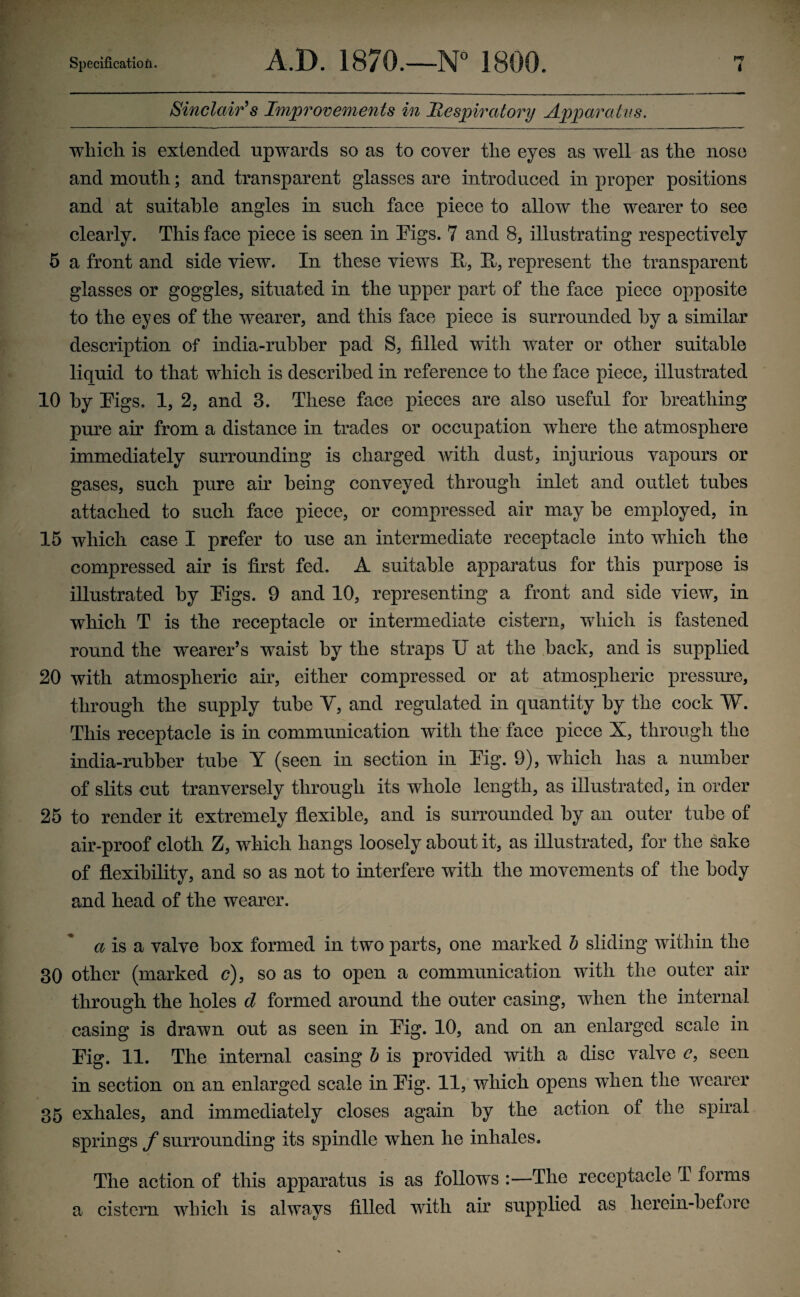 Sinclair's Improvements in Respiratory Apparatus. which is extended upwards so as to cover the eyes as well as the nose and mouth; and transparent glasses are introduced in proper positions and at suitable angles in such face piece to allow the wearer to see clearly. This face piece is seen in Eigs. 7 and 8, illustrating respectively 5 a front and side view. In these views E, E, represent the transparent glasses or goggles, situated in the upper part of the face piece opposite to the eyes of the wearer, and this face piece is surrounded by a similar description of india-rubber pad S, tilled with water or other suitable liquid to that which is described in reference to the face piece, illustrated 10 by Eigs. 1, 2, and 3. These face pieces are also useful for breathing pure air from a distance in trades or occupation where the atmosphere immediately surrounding is charged with dust, injurious vapours or gases, such pure air being conveyed through inlet and outlet tubes attached to such face piece, or compressed air may he employed, in 15 which case I prefer to use an intermediate receptacle into which the compressed air is first fed. A suitable apparatus for this purpose is illustrated by Eigs. 9 and 10, representing a front and side view, in which T is the receptacle or intermediate cistern, which is fastened round the wearer’s waist by the straps U at the back, and is supplied 20 with atmospheric air, either compressed or at atmospheric pressure, through the supply tube V, and regulated in quantity by the cock W. This receptacle is in communication with the face piece X, through the india-rubber tube Y (seen in section in Eig. 9), which has a number of slits cut tranversely through its whole length, as illustrated, in order 25 to render it extremely flexible, and is surrounded by an outer tube of air-proof cloth Z, which hangs loosely about it, as illustrated, for the sake of flexibility, and so as not to interfere with the movements of the body and head of the wearer. a is a valve box formed in two parts, one marked b sliding within the 30 other (marked c), so as to open a communication with the outer air through the holes d formed around the outer casing, when the internal casing is drawn out as seen in Eig. 10, and on an enlarged scale in Eig. 11. The internal casing b is provided with a disc valve e, seen in section on an enlarged scale in Eig. 11, which opens wlien the wearer 35 exhales, and immediately closes again by the action of the spiral springs / surrounding its spindle when he inhales. The action of this apparatus is as follows The receptacle T forms a cistern which is always filled with air supplied as herein-before