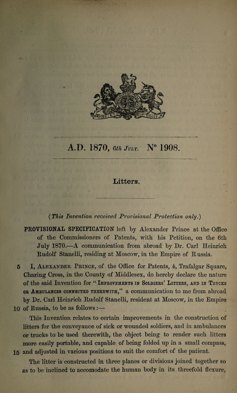 Litters. (This Invention received 'Provisional Protection only.) PROVISIONAL SPECIFICATION left by Alexander Prince at the Office of the Commissioners of Patents, with his Petition, on the 6tli July 1870.—A communication from abroad by Dr. Carl Heinrich Hudolf Stanelli, residing at Moscow, in the Empire of Russia. 5 I, Alexander Prince, of the Office for Patents, 4, Trafalgar Square, Charing Cross, in the County of Middlesex, do hereby declare the nature of the said Invention for “ Improvements in Soldiers’ Litters, and in Trucks or Ambulances connected therewith,” a communication to me from abroad by Dr. Carl Heinrich Rudolf Stanelli, resident at Moscow, in the Empire 10 of Russia, to be as follows :— This Invention relates to certain improvements in the construction of litters for the conveyance of sick or wounded soldiers, and in ambulances or trucks to be used therewith, the object being to render such litters more easily portable, and capable of being folded up in a small compass, 15 and adjusted in various positions to suit the comfort of the patient. The litter is constructed in three planes or divisions joined together so as to be inclined to accomodate the human body in its threefold flexure,