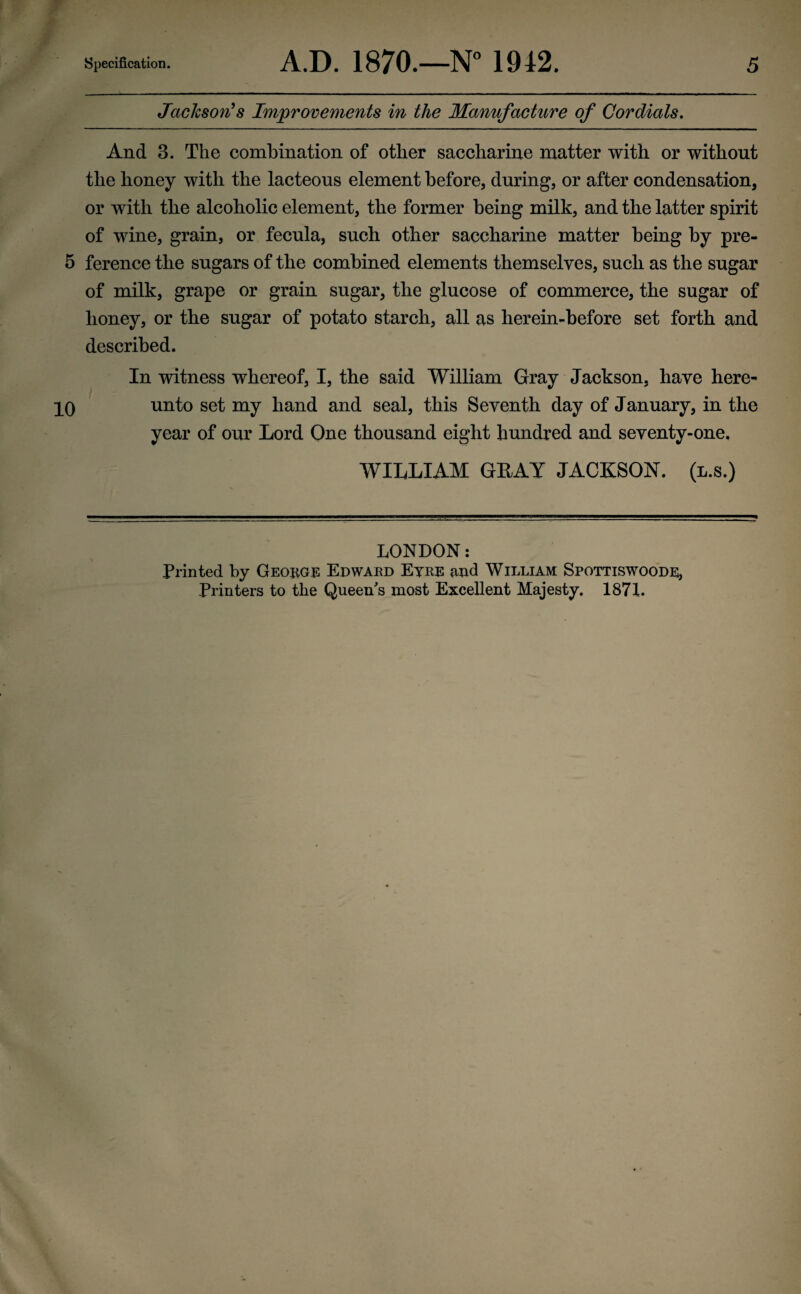 <r y Jaclcson^s Improvements in the Manufacture of Cordials, And 3. The combination of other saccharine matter with or without the honey with the lacteous element before, during, or after condensation, or with the alcoholic element, the former being milk, and the latter spirit of wine, grain, or fecula, such other saccharine matter being by pre- 5 ference the sugars of the combined elements themselves, such as the sugar of milk, grape or grain sugar, the glucose of commerce, the sugar of honey, or the sugar of potato starch, all as herein-before set forth and described. In witness whereof, I, the said William Gray Jackson, have here- PO unto set my hand and seal, this Seventh day of January, in the year of our Lord One thousand eight hundred and seventy-one, WILLIAM GUAY JACKSON, (l.s.) LONDON: Printed by Geobgi: Edwaed Eyre and William Spottiswoode, Printers to the Queen's most Excellent Majesty. 187L