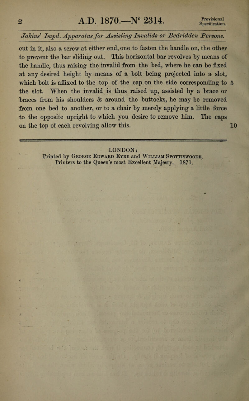 2 A.D. 1870.—N° 2314. Provisional Specification. Jakins9 Impel. Apparatus for Assisting Invalids or Bedridden JPersons. cut in it, also a screw at either end, one to fasten the handle on, the other to prevent the bar sliding out. This horizontal bar revolves by means of the handle, thus raising the invalid from the bed, where he can be fixed at any desired height by means of a bolt being projected into a slot, which bolt is affixed to the top of the cap on the side corresponding to 5 the slot. When the invalid is thus raised up, assisted by a brace or braces from his shoulders & around the buttocks, he may be removed from one bed to another, or to a chair by merely applying a little force to the opposite upright to which you desire to remove him. The caps on the top of each revolving allow this. 10 LONDON: Printed by George Edward Eyre and William Spottiswoode, Printers to the Queen’s most Excellent Majesty. 1871.