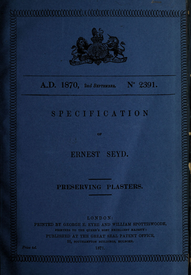 A.D. 1870, 2nd September. N° 2391. SPECIFICATION OF I ERNEST SEYD. _ PRESERVING PLASTERS. V**v •. ■ LONDON: PRINTED BY GEORGE E. EYRE AND WILLIAM SPOTTISWOODE, PRINTERS TO THE QUEEN’S MOST EXCELLENT MAJESTY! PUBLISHED AT THE GREAT SEAL PATENT OFFICE, 25, SOUTHAMPTON BUILDINGS, HOLBORN. Price AcL 1871.