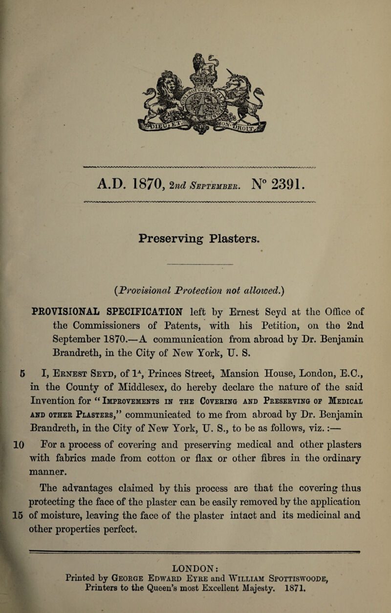 Preserving Plasters. # (P rovisional 'Protection not allowed.) PROVISIONAL SPECIFICATION left by Ernest Seycl at the Office of the Commissioners of Patents, with his Petition, on the 2nd September 1870.—A communication from abroad by Dr. Benjamin Brandreth, in the City of New York, U. S. 5 I, Ernest Seyd, of 1A, Princes Street, Mansion House, London, E.C., in the County of Middlesex, do hereby declare the nature of the said Invention for “ Improvements in the Covering and Preserving of Medical and other Plasters,” communicated to me from abroad by Dr. Benjamin Brandreth, in the City of New York, U. S., to be as follows, viz.:— 10 Eor a process of covering and preserving medical and other plasters with fabrics made from cotton or flax or other fibres in the ordinary manner. The advantages claimed by this process are that the covering thus protecting the face of the plaster can be easily removed by the application 15 of moisture, leaving the face of the plaster intact and its medicinal and other properties perfect. LONDON: Printed by George Edward Eyre and William Spottiswoode, Printers to the Queen’s most Excellent Majesty. 1871.