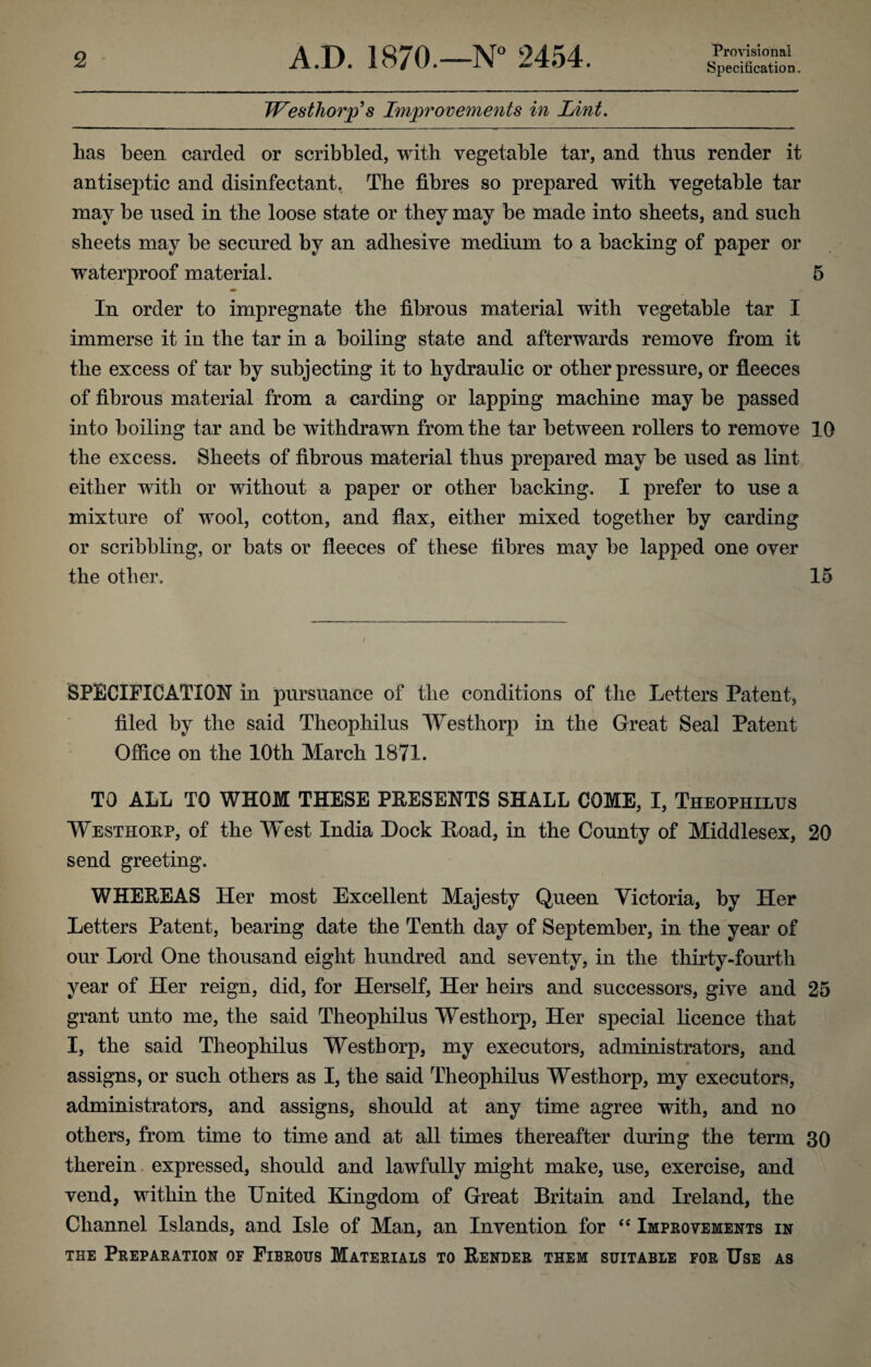 Specification. TVesthorp^s Improvements in Lint, has been carded or scribbled, with vegetable tar, and thus render it antiseptic and disinfectant, The fibres so prepared with vegetable tar may be used in the loose state or they may be made into sheets, and such sheets may be secured by an adhesive medium to a backing of paper or waterproof material. 5 In order to impregnate the fibrous material with vegetable tar I immerse it in the tar in a boiling state and afterwards remove from it the excess of tar by subjecting it to hydraulic or other pressure, or fleeces of fibrous material from a carding or lapping machine may be passed into boiling tar and be withdrawn from the tar between rollers to remove 10 the excess. Sheets of fibrous material thus prepared may be used as lint either with or without a paper or other backing, I prefer to use a mixture of wool, cotton, and flax, either mixed together by carding or scribbling, or bats or fleeces of these fibres may be lapped one over the other, 15 SPECIFICATION in pursuance of the conditions of the Letters Patent, filed by the said Theophilus Westhorp in the Great Seal Patent Ofiice on the 10th March 1871. TO ALL TO WHOM THESE PEESENTS SHALL COME, I, Theophilus Westhoep, of the West India Lock Hoad, in the County of Middlesex, 20 send greeting. WHEREAS Her most Excellent Majesty Queen Victoria, by Her Letters Patent, bearing date the Tenth day of September, in the year of our Lord One thousand eight hundred and seventy, in the thirty-fourth year of Her reign, did, for Herself, Her heirs and successors, give and 25 grant unto me, the said Theophilus Westhorp, Her special licence that I, the said Theophilus Westhorp, my executors, administrators, and assigns, or such others as I, the said Theophilus Westhorp, my executors, administrators, and assigns, should at any time agree with, and no others, from time to time and at all times thereafter during the term 30 therein expressed, should and lawfully might make, use, exercise, and vend, within the United Elngdom of Great Britain and Ireland, the Channel Islands, and Isle of Man, an Invention for ‘‘ Improvements in THE Preparation of Fibrous Materials to Render them suitable for Use as