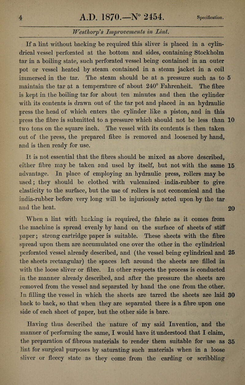 IVesthorp'h Improvements in Lint. If a lint without hacking he required this sliver is placed in a cylin¬ drical vessel perforated at the bottom and sides, containing Stockholm tar in a boiling state, such perforated vessel being contained in an outer pot or vessel heated by steam contained in a steam jacket in a coil immersed in the tar. The steam should he at a pressure such as to 5 maintain the tar at a temperature of about 240° Fahrenheit. The fibre is kept in the boiling tar for about ten minutes and then the cylinder with its contents is drawn out of the tar pot and placed in an hydraulic press the head of which enters the cylinder like a piston, and in this press the fibre is submitted to a pressure which should not he less than 10 two tons on the square inch. The vessel with its contents is then taken out of the press, the prepared fibre is removed and loosened by hand, and is then ready for use. It is not essential that the fibres should be mixed as above described, either fibre may be taken and used by itself, but not with the same 15 advantage. In place of employing an hydraulic press, rollers may be used; they should be clothed with vulcanized india-rubber to give elasticity to the surface, but the use of rollers is not economical and the india-rubber before very long will be injuriously acted upon by the tar and the heat. 20 When a lint with backing is required, the fabric as it comes from the machine is spread evenly by hand on the surface of sheets of stiff paper; strong cartridge paper is suitable. These sheets with the fibre spread upon them are accumulated one over the other in the cylindrical perforated vessel already described, and (the vessel being cylindrical and 25 the sheets rectangular) the spaces left around the sheets are filled in with the loose sliver or fibre. In other respects the process is conducted in the manner already described, and after the pressure the sheets are removed from the vessel and separated by hand the one from the other. In filling the vessel in which the sheets are tarred the sheets are laid 30 back to back, so that when they are separated there is a fibre upon one side of each sheet of paper, but the other side is bare. Having thus described the nature of my said Invention, and the manner of performing the same, I would have it understood that I claim, the preparation of fibrous materials to render them suitable for use as 35 lint for surgical purposes by saturating such materials when in a loose sliver or fleecy state as they come from the carding or scribbling