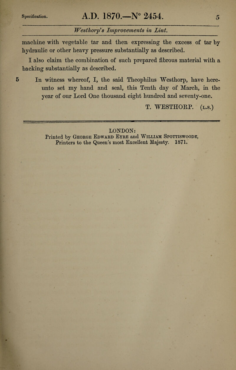 Westhorp^s Improvements in Lint. machine with vegetable tar and then expressing the excess of tar by hydraulic or other heavy pressure substantially as described. I also claim the combination of such prepared fibrous material with a hacking substantially as described. 5 In witness whereof, I, the said Theophilus Westhorp, have here¬ unto set my hand and seal, this Tenth day of March, in the year of our Lord One thousand eight hundred and seventy-one. T. WESTHOEP. (l.s.) LONDON: Printed by George Edward Eyre and William Spottiswoode, Printers to the Queens's most Excellent Majesty. 1871.