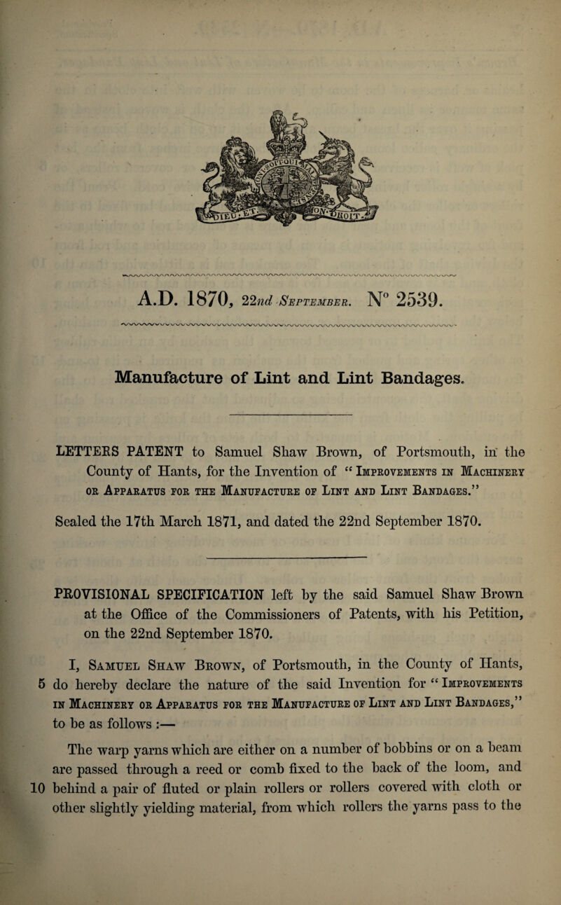 A.D. 1870, 22^^^/ 'September. 2539. Manufacture of Lint and Lint Bandages. LETTERS PATENT to Samuel Shaw Brown, of Portsmouth, in the County of Hants, for the Invention of Improvements in Machinery OR Apparatus for the Manufacture of Lint and Lint Bandages.” Sealed the 17th March 1871, and dated the 22nd September 1870. PROVISIONAL SPECIFICATION left by the said Samuel Shaw Brown at the Office of the Commissioners of Patents, with his Petition, on the 22nd September 1870. I, Samuel Shaw Brown, of Portsmouth, in the County of Hants, 5 do hereby declare the nature of the said Invention for Improvements IN Machinery or Apparatus for the Manufacture of Lint and Lint Bandages,” to be as follows :— The warp yarns which are either on a number of bobbins or on a beam are passed through a reed or comb fixed to the back of the loom, and 10 behind a pair of fluted or plain rollers or rollers covered with cloth or other slightly yielding material, from which rollers the yarns pass to the