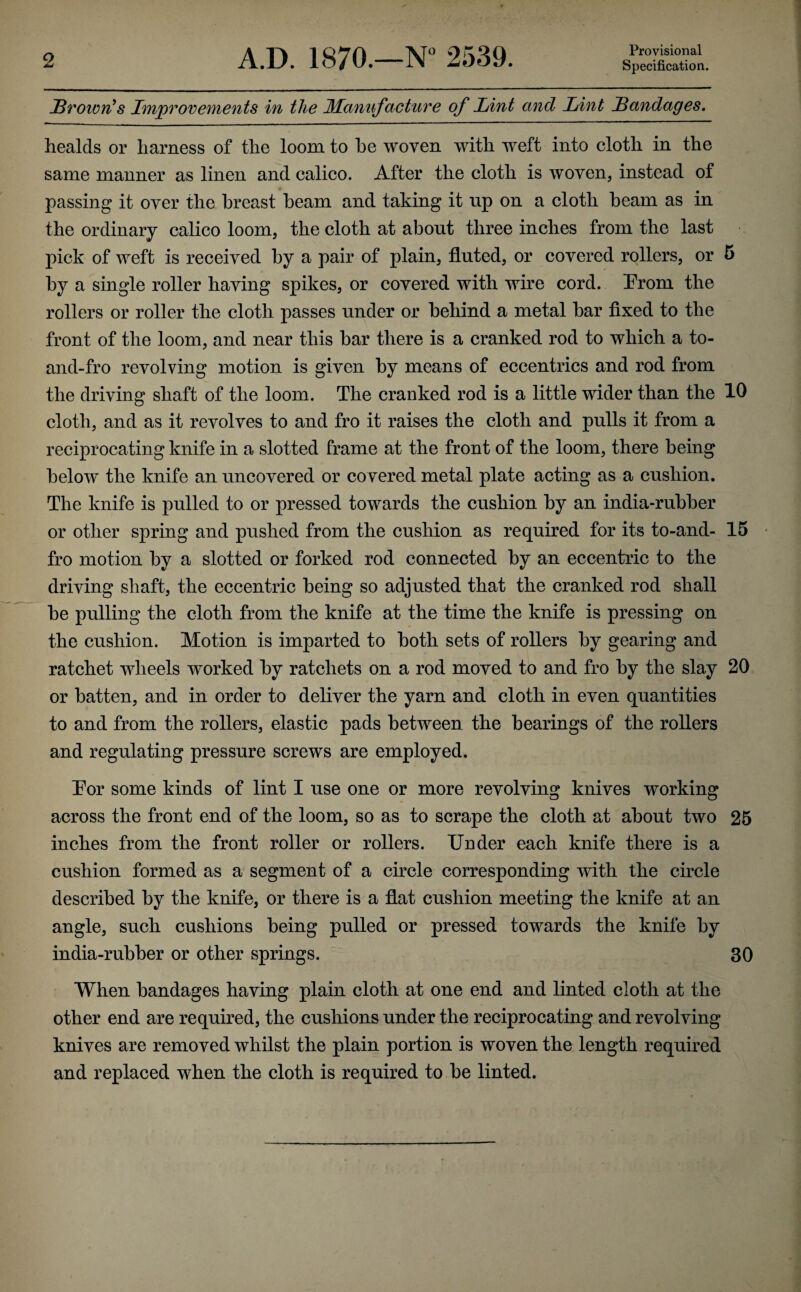Provisional Specification. JBrown^s Improvements in the Manufacture of Lint and Lint Landages. healds or harness of the loom to he woven with weft into cloth in the same manner as linen and calico. After the cloth is woven, instead of passing it over the breast beam and taking it up on a cloth beam as in the ordinary calico loom, the cloth at about three inches from the last pick of weft is received by a pair of plain, fluted, or covered rollers, or 5 by a single roller having spikes, or covered with wire cord. Prom the rollers or roller the cloth passes under or behind a metal bar fixed to the front of the loom, and near this bar there is a cranked rod to which a to- and-fro revolving motion is given by means of eccentrics and rod from the driving shaft of the loom. The cranked rod is a little wider than the 10 cloth, and as it revolves to and fro it raises the cloth and pulls it from a reciprocating knife in a slotted frame at the front of the loom, there being below the knife an uncovered or covered metal plate acting as a cushion. The knife is pulled to or pressed towards the cushion by an india-rubber or other spring and pushed from the cushion as required for its to-and- 15 fro motion by a slotted or forked rod connected by an eccentric to the driving shaft, the eccentric being so adjusted that the cranked rod shall be pulling the cloth from the knife at the time the knife is pressing on the cushion. Motion is imparted to both sets of rollers by gearing and ratchet wheels worked by ratchets on a rod moved to and fro by the slay 20 or batten, and in order to deliver the yarn and cloth in even quantities to and from the rollers, elastic pads between the bearings of the rollers and regulating pressure screws are employed. Por some kinds of lint I use one or more revolving knives working across the front end of the loom, so as to scrape the cloth at about two 25 inches from the front roller or rollers. Under each knife there is a cushion formed as a segment of a circle corresponding with the circle described by the knife, or there is a flat cushion meeting the knife at an angle, such cushions being pulled or pressed towards the knife by india-rubber or other springs. 30 When bandages having plain cloth at one end and tinted cloth at the other end are required, the cushions under the reciprocating and revolving knives are removed whilst the plain portion is woven the length required and replaced when the cloth is required to be tinted.