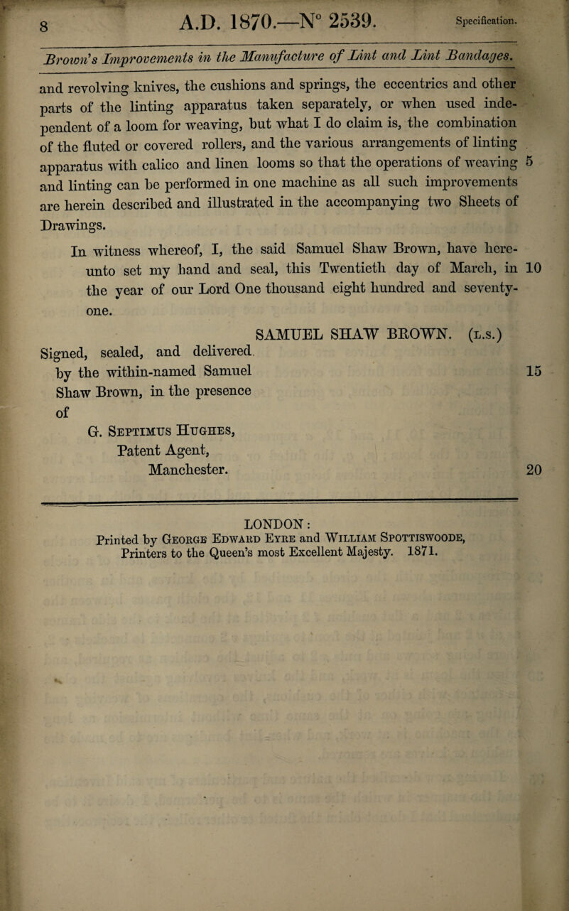 Brown's Improvements in the Manufacture of Lint and Lint Bandages, and revolving knives, the cushions and springs, the eccentrics and other parts of the linting apparatus taken separately, or when used inde¬ pendent of a loom for weaving, but what I do claim is, the combination of the fluted or covered rollers, and the various arrangements of linting . apparatus with calico and linen looms so that the operations of weaving 5 and linting can he performed in one machine as all such improvements are herein described and illustrated in the accompanying two Sheets of Drawings. In witness whereof, I, the said Samuel Shaw Brown, have here¬ unto set my hand and seal, this Twentieth day of March, in 10 the year of our Lord One thousand eight hundred and seventy- one. SAMUEL SHAW BLOWN, (l.s.) Signed, sealed, and delivered. by the within-named Samuel 15 Shaw Brown, in the presence of G. Septimus Hughes, Patent Agent, Manchester. 20 LONDON: Printed by George Edward Eyre and William Spottiswoode, Printers to the Queen’s most Excellent Majesty. 1871.