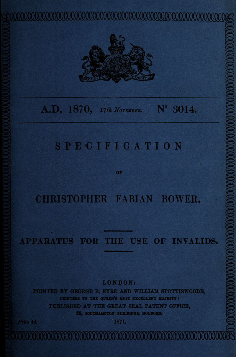 A.D. 1870, nth November. N° 3014 SPECIFICATION CHRISTOPHER FABIAN BOWER. APPARATUS FOR THE USE OF INVALIDS. LONDON: PRINTED BY GEORGE E. EYRE AND WILLIAM SPOTTISWOODE, PRINTERS TO THE QUEEN’S MOST EXCELLENT MAJESTY: PUBLISHED AT THE GREAT SEAL PATENT OFFICE, 25, SOUTHAMPTON BUILDINGS, HOLBORN. Price id. 1871.
