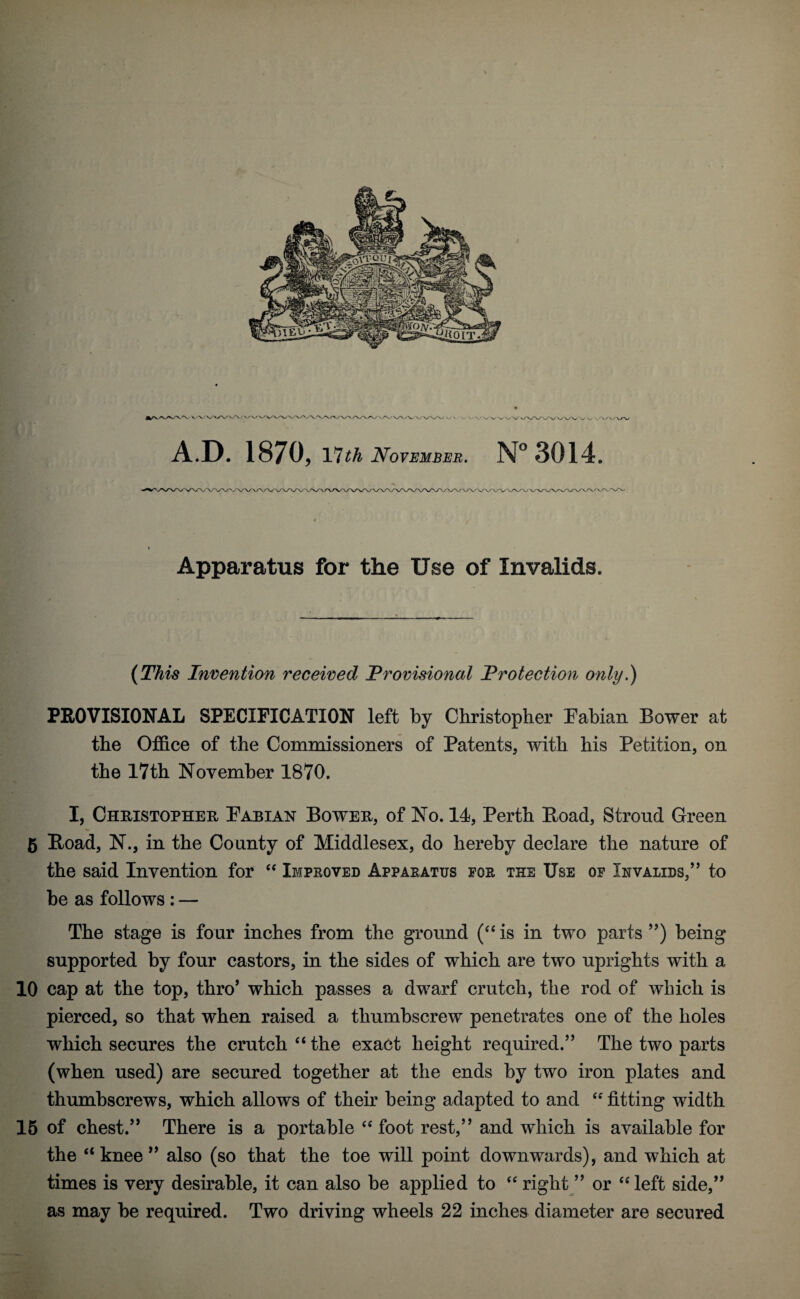 « Apparatus for the Use of Invalids. (This Invention received Provisional Protection only.) PROVISIONAL SPECIFICATION left by Christopher Fabian Bower at the Office of the Commissioners of Patents, with his Petition, on the 17th November 1870. I, Christopher Fabian Bower, of No. 14, Perth Boad, Stroud Green 5 Boad, N., in the County of Middlesex, do hereby declare the nature of the said Invention for “ Improved Apparatus for the Use of Invalids,” to be as follows : — The stage is four inches from the ground (“ is in two parts ”) being supported by four castors, in the sides of which are two uprights with a 10 cap at the top, thro’ which passes a dwarf crutch, the rod of which is pierced, so that when raised a thumbscrew penetrates one of the holes which secures the crutch “ the exact height required.” The two parts (when used) are secured together at the ends by two iron plates and thumbscrews, which allows of their being adapted to and “ fitting width 15 of chest.” There is a portable “ foot rest,” and which is available for the “knee” also (so that the toe will point downwards), and which at times is very desirable, it can also be applied to “ right ” or “left side,” as may be required. Two driving wheels 22 inches diameter are secured