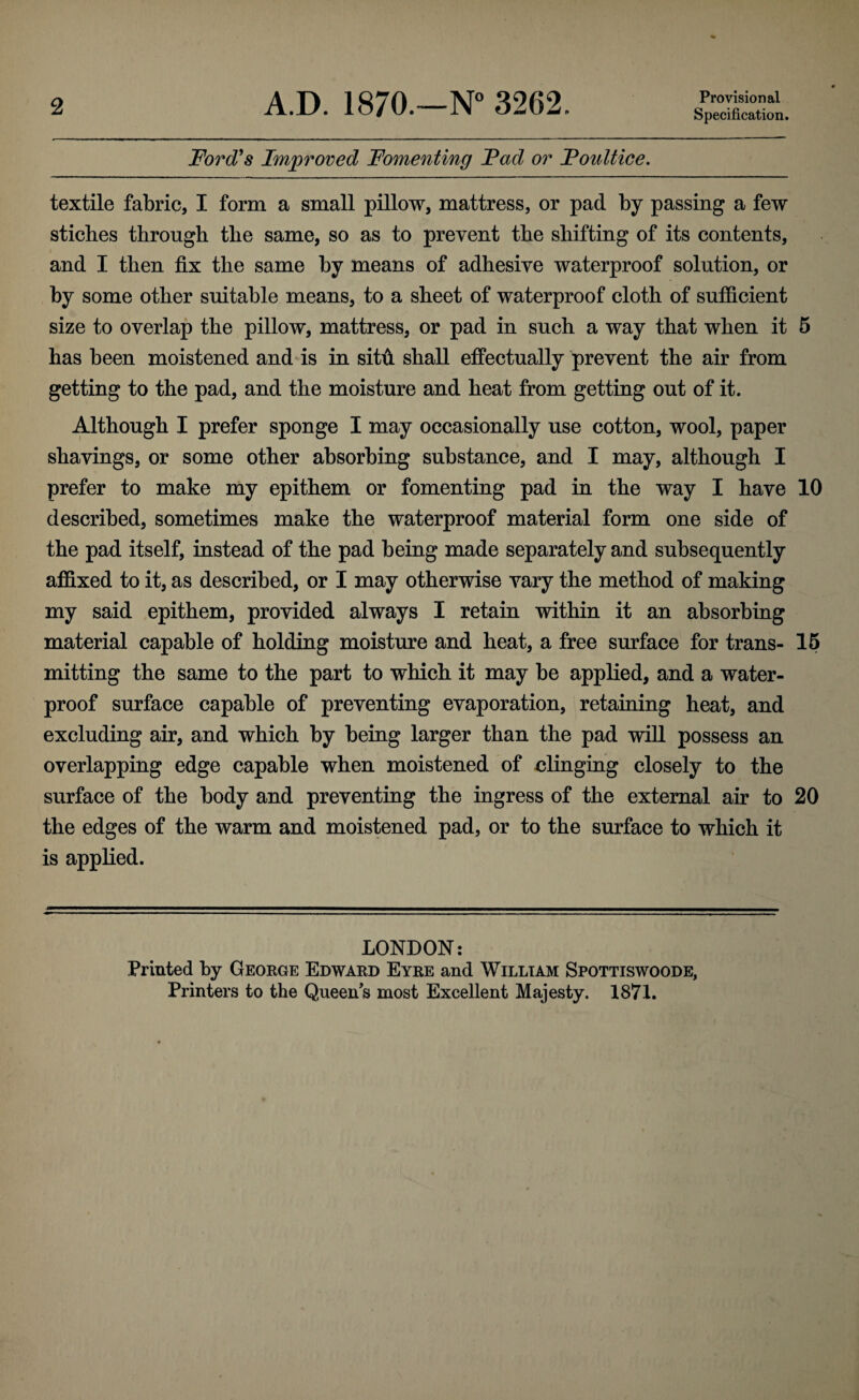 2 A.D. 1870.—N° 3262. Provisional Specification. Ford's Improved Fomenting Fad or Foultice. textile fabric, I form a small pillow, mattress, or pad by passing a few stiches through the same, so as to prevent the shifting of its contents, and I then fix the same by means of adhesive waterproof solution, or by some other suitable means, to a sheet of waterproof cloth of sufficient size to overlap the pillow, mattress, or pad in such a way that when it 5 has been moistened and is in sitti. shall effectually prevent the air from getting to the pad, and the moisture and heat from getting out of it. Although I prefer sponge I may occasionally use cotton, wool, paper shavings, or some other absorbing substance, and I may, although I prefer to make my epithem or fomenting pad in the way I have 10 described, sometimes make the waterproof material form one side of the pad itself, instead of the pad being made separately and subsequently affixed to it, as described, or I may otherwise vary the method of making my said epithem, provided always I retain within it an absorbing material capable of holding moisture and heat, a free surface for trans- 15 mitting the same to the part to which it may be applied, and a water¬ proof surface capable of preventing evaporation, retaining heat, and excluding air, and which by being larger than the pad will possess an overlapping edge capable when moistened of clinging closely to the surface of the body and preventing the ingress of the external air to 20 the edges of the warm and moistened pad, or to the surface to which it is applied. LONDON: Printed by George Edward Eyre and William Spottiswoode,