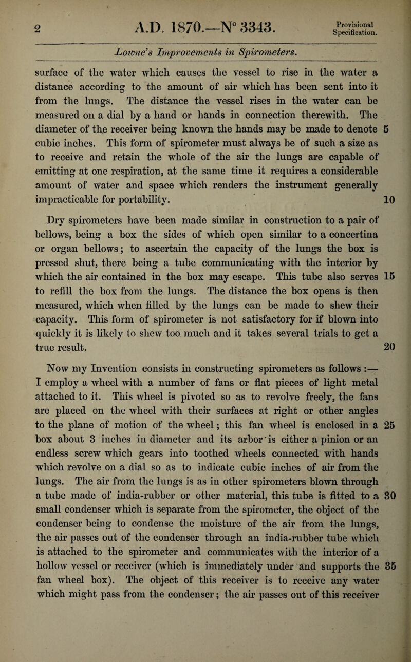 Provisional Specification. Lowness Improvements in Spirometers, surface of the water which causes the vessel to rise in the water a distance according to the amount of air which has been sent into it from the lungs. The distance the vessel rises in the water can be measured on a dial by a hand or hands in connection therewith. The diameter of the receiver being known the hands may be made to denote 5 cubic inches. This form of spirometer must always be of such a size as to receive and retain the whole of the air the lungs are capable of emitting at one respirationj at the same time it requires a considerable amount of water and space which renders the instrument generally impracticable for portability. 10 Dry spirometers have been made similar in construction to a pair of bellows, being a box the sides of which open similar to a concertina or organ bellows; to ascertain the capacity of the lungs the box is pressed shut, there being a tube communicating with the interior by which the air contained in the box may escape. This tube also serves 15 to refill the box from the lungs. The distance the box opens is then measured, which when filled by the lungs can be made to shew their capacity. This form of spirometer is not satisfactory for if blown into quickly it is likely to shew too much and it takes several trials to get a true result. 20 Now my Invention consists in constructing spirometers as follows :— I employ a wheel with a number of fans or flat pieces of light metal attached to it. This wheel is pivoted so as to revolve freely, the fans are placed on the wheel with their surfaces at right or other angles to the plane of motion of the wheel; this fan wheel is enclosed in a 25 box about 3 inches in diameter and its arbor' is either a pinion or an endless screw which gears into toothed wheels connected with hands which revolve on a dial so as to indicate cubic inches of air from the lungs. The air from the lungs is as in other spirometers blown through a tube made of india-rubber or other material, this tube is fitted to a 30 small condenser which is separate from the spirometer, the object of the condenser being to condense the moisture of the air from the lungs, the air passes out of the condenser through an india-rubber tube which is attached to the spirometer and communicates with the interior of a hollow vessel or receiver (which is immediately under and supports the 35 fan wheel box). The object of this receiver is to receive any water which might pass from the condenser; the air passes out of this receiver