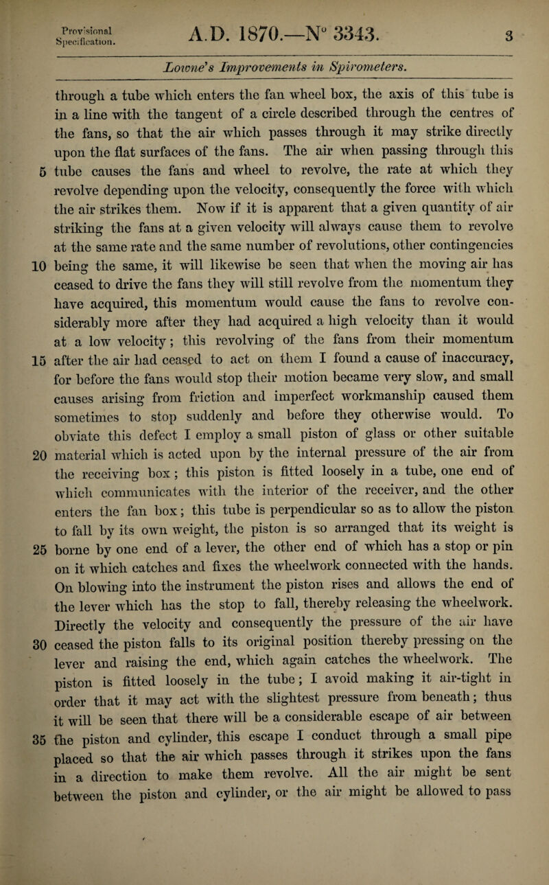 5 10 15 20 25 30 35 Provisional Specification. A.D. 1870.—N“ 3343. 3 Loione’s Improvements in Spirometers. thi’ougli a tube which enters the fan wheel box, the axis of this tube is in a line with the tangent of a circle described through the centres of the fans, so that the air which passes through it may strike directly upon the flat surfaces of the fans. The air when passing through this tube causes the fans and wheel to revolve, the rate at which they revolve depending upon the velocity, consequently the force with which the air strikes them. Now if it is apparent that a given quantity of air striking the fans at a given velocity will always cause them to revolve at the same rate and the same number of revolutions, other contingencies being the same, it will likewise he seen that when the moving air has ceased to drive the fans they will still revolve from the momentum they have acquired, this momentum would cause the fans to revolve con¬ siderably more after they had acquired a high velocity than it would at a low velocity; this revolving of the fans from their momentum after the air had ceased to act on them I found a cause of inaccuracy, for before the fans would stop their motion became very slow, and small causes arising from friction and imperfect workmanship caused them sometimes to stop suddenly and before they otherwise would. To obviate this defect I employ a small piston of glass or other suitable material which is acted upon by the internal pressure of the air from the receiving box; this piston is fitted loosely in a tube, one end of which communicates with the interior of the receiver, and the other enters the fan box; this tube is pei’pendicular so as to allow the piston to fall by its own weight, the piston is so arranged that its weight is borne by one end of a lever, the other end of which has a stop or pin on it which catches and fixes the wheelwork connected with the hands. On blowing into the instrument the piston rises and allows the end of the lever which has the stop to fall, thereby releasing the wheelwork. Directly the velocity and consequently the pressure of the air have ceased the piston falls to its original position thereby pressing on the lever and raising the end, which again catches the wheelwork. The piston is fitted loosely in the tube; I avoid making it air-tight in order that it may act with the slightest pressure from beneath; thus it will be seen that there will be a considerable escape of air between the piston and cylinder, this escape I conduct through a small pipe placed so that the air which passes through it strikes upon the fans in a direction to make them revolve. All the air might be sent between the piston and cylinder, or the air might be allowed to pass