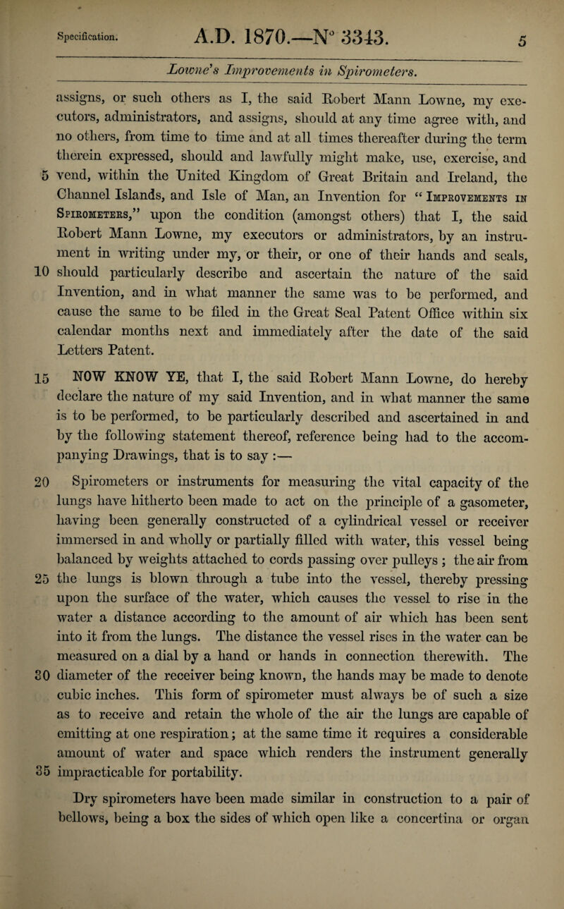 Lowness Improvements in Spirometers, assigns, or such, others as I, the said ^Robert Mann liowne, my exe¬ cutors, administrators, and assigns, should at any time agree with, and no others, from time to time and at all times thereafter during the term therein expressed, should and lawfully might make, use, exercise, and 5 vend, within the United Kingdom of Great Britain and Ireland, the Channel Islands, and Isle of Man, an Invention for Impkovements in Spikometers,’' upon the condition (amongst others) that I, the said Robert Mann Lowne, my executors or administrators, by an instru¬ ment in writing under my, or their, or one of their hands and seals, 10 should particularly describe and ascertain the nature of the said Invention, and in what manner the same was to be performed, and cause the same to be filed in the Great Seal Patent Oflice within six calendar months next and immediately after the date of the said Letters Patent. 15 NOW KNOW YE, that I, the said Robert Mann Lowne, do hereby declare the nature of my said Invention, and in what manner the same is to be performed, to be particularly described and ascertained in and by the following statement thereof, reference being had to the accom¬ panying Drawings, that is to say :— 20 Spirometers or instruments for measuring the vital capacity of the lungs have hitherto been made to act on the principle of a gasometer, having been generally constructed of a cylindrical vessel or receiver immersed in and wholly or partially filled with water, this vessel being balanced by weights attached to cords passing over pulleys ; the air from 25 the lungs is blown through a tube into the vessel, thereby pressing upon the surface of the water, which causes the vessel to rise in the water a distance according to the amount of air which has been sent into it from the lungs. The distance the vessel rises in the water can be measured on a dial by a hand or hands in connection therewith. The 80 diameter of the receiver being known, the hands may be made to denote cubic inches. This form of spirometer must always be of such a size as to receive and retain the whole of the air the lungs are capable of emitting at one respiration; at the same time it requires a considerable amount of water and space which renders the instrument generally 35 impracticable for portability. Dry spirometers have been made similar in construction to a pair of bellows, being a box the sides of which open like a concertina or organ