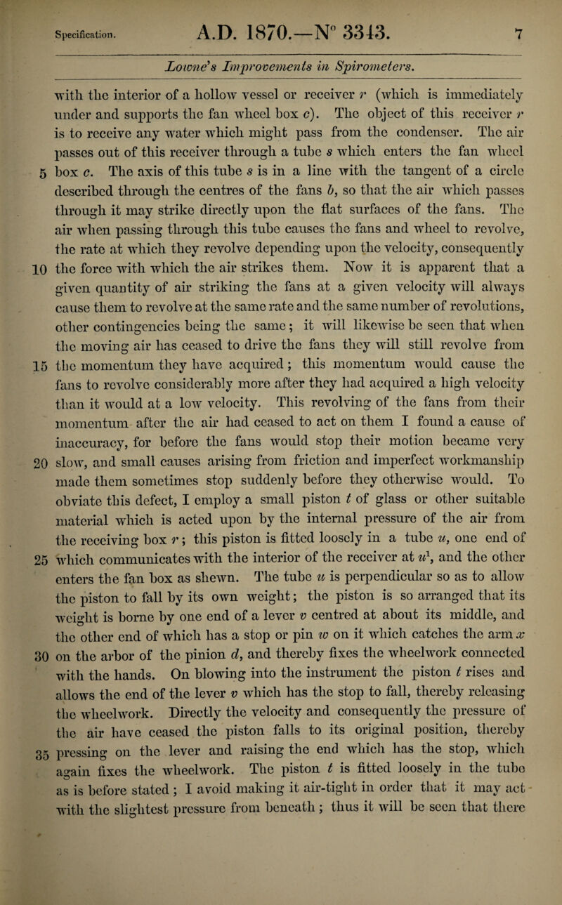 Lowness Improve^yients in Spirometers, the interior of a hollow vessel or receiver r (which is immediately under and supports the fan wheel box c). The object of this receiver /* is to receive any water which might pass from the condenser. The air passes out of this receiver through a tube s which enters the fan wheel 5 box G. The axis of this tube 5 is in a line with the tangent of a circle described through the centres of the fans so that the air which passes through it may strike directly upon the flat surfaces of the fans. The air when passing through this tube causes the fans and wheel to revolve, the rate at which they revolve depending upon the velocity, consequently 10 the force with which the air strikes them. Now it is apparent that a given quantity of air striking the fans at a given velocity will always cause them to revolve at the same rate and the same number of revolutions, other contingencies being the same ; it will likewise he seen that when the moving air has ceased to drive the fans they will still revolve from 15 the momentum they have acquired; this momentum would cause the fans to revolve considerably more after they had acquired a high velocity than it would at a low velocity. This revolving of the fans from their momentum after the air had ceased to act on them I found a cause of inaccmacy, for before the fans would stop their motion became very 20 slow, and small causes arising from friction and imperfect workmanship made them sometimes stop suddenly before they otherwise would. To obviate this defect, I employ a small piston t of glass or other suitable material which is acted upon by the internal pressure of the air from the receiving box r; this piston is fitted loosely in a tube u, one end of 25 which communicates with the interior of the receiver at and the other enters the fan box as shewn. The tube u is perpendicular so as to allow the piston to fall by its own weight; the piston is so arranged that its weight is borne by one end of a lever v centred at about its middle, and the other end of whieh has a stop or pin w on it which catches the arm x 30 on the arbor of the pinion d, and thereby fixes the wheelwork connected with the hands. On blowing into the instrument the piston t rises and allows the end of the lever r whieh has the stop to fall, thereby releasing the wheelwork. Directly the velocity and consequently the pressure of the air have ceased the piston falls to its original position, thereby 35 pressing on the lever and raising the end which has the stop, which ao*ain fixes the wheelwork. The piston t is fitted loosely in the tube as is before stated ; I avoid making it air-tight in order that it may act - with the slightest pressure from beneath ; thus it will be seen that there