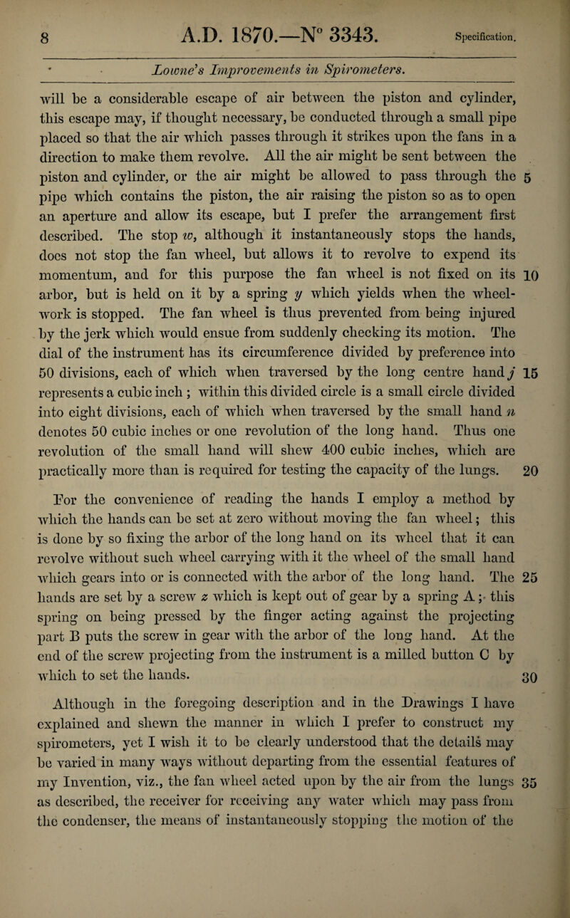 Lowness hnprovements in Spirometers, will be a considerable escape of air between the piston and cylinder, this escape may, if thought necessary, be conducted through a small pipe placed so that the air which passes through it strikes upon the fans in a direction to make them revolve. All the air might be sent between the piston and cylinder, or the air might be allowed to pass through the 5 pipe which contains the piston, the air raising the piston so as to open an aperture and allow its escape, but I prefer the arrangement first described. The stop although it instantaneously stops the hands, does not stop the fan wheel, but allows it to revolve to expend its momentum, and for this purpose the fan wheel is not fixed on its 10 arbor, but is held on it by a spring y which yields when the wheel- work is stopped. The fan wheel is thus prevented from being injured , by the jerk which would ensue from suddenly checking its motion. The dial of the instrument has its circumference divided by preference into 50 divisions, each of which when traversed by the long centre hand j 16 represents a cubic inch ; within this divided circle is a small circle divided into eight divisions, eaeh of which when traversed by the small hand n denotes 50 cubic inches or one revolution of the long hand. Thus one revolution of the small hand will shew 400 cubic inches, which are * \ practically more than is required for testing the capacity of the lungs. 20 Tor the convenience of reading the hands I employ a method by which the hands can be set at zero without moving the fan wheel; this is done by so fixing the arbor of the long hand on its wheel that it can revolve without such wheel carrying with it the wheel of the small hand which gears into or is connected with the arbor of the long hand. The 25 hands are set by a screw z which is kept out of gear by a spring A ;• this spring on being pressed by the finger acting against the projecting part B puts the screw in gear with the arbor of the long hand. At the end of the screw projecting from the instrument is a milled button 0 by which to set the hands. 3q Although in the foregoing description and in the Drawings I have explained and shewn the manner in which I prefer to construct my spirometers, yet I wish it to be clearly understood that the details may be varied in many ways without departing from the essential features of my Invention, viz., the fan wheel acted upon by the air from the lungs 35 as described, the receiver for receiving any water which may pass from the condenser, the means of instantaneously stopping the motion of the