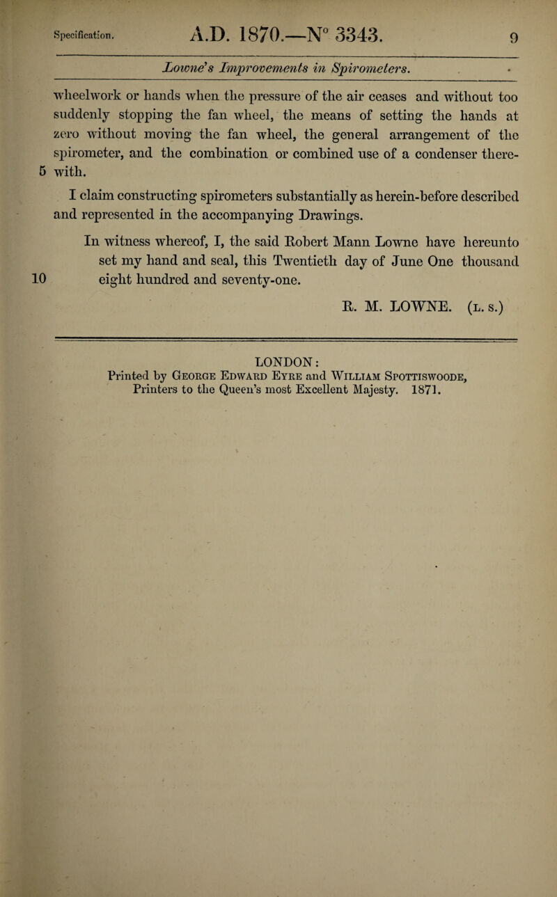 Lowness Improvements in Spirometers. wlieelwork or hands when the pressure of the air ceases and without too suddenly stopping the fan wheel, the means of setting the hands at zero without moving the fan wheel, the general arrangement of the spirometer, and the combination or combined use of a condenser there- 5 with. I claim constructing spirometers substantially as herein-hefore described and represented in the accompanying Drawings. In witness whereof, I, the said Eohert Mann Lowne have hereunto set my hand and seal, this Twentieth day of June One thousand 10 eight hundred and seventy-one. R. M. LOWNE. (l. s.) LONDON: Printed by George Edward Eyre and William Spottiswoode, Printers to the Queen’s most Excellent Majesty. 1871.