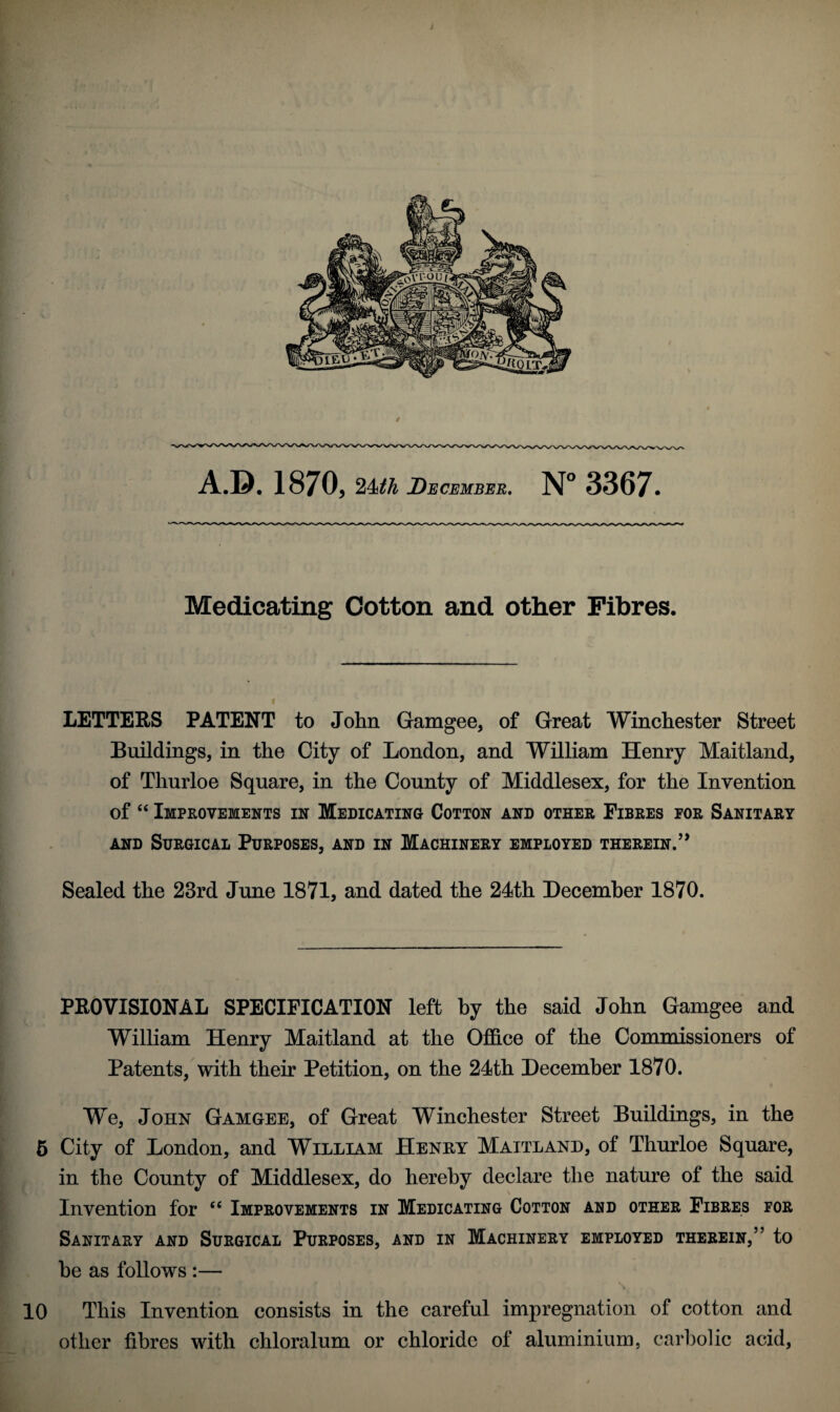 Medicating Cotton and other Fibres. LETTERS PATENT to John Gamgee, of Great Winchester Street Buildings, in the City of London, and William Henry Maitland, of Thurloe Square, in the County of Middlesex, for the Invention of “ Improvements in Medicating Cotton and other Fibres for Sanitary and Surgical Purposes, and in Machinery employed therein.” Sealed the 23rd June 1871, and dated the 24th December 1870. PROVISIONAL SPECIFICATION left by the said John Gamgee and William Henry Maitland at the Office of the Commissioners of Patents, with their Petition, on the 24th December 1870. We, John Gamgee, of Great Winchester Street Buildings, in the 5 City of London, and William Henry Maitland, of Thurloe Square, in the County of Middlesex, do hereby declare the nature of the said Invention for “ Improvements in Medicating Cotton and other Fibres for Sanitary and Surgical Purposes, and in Machinery employed therein,” to be as follows :— ri>r» r ' \ 10 This Invention consists in the careful impregnation of cotton and other fibres with chloralum or chloride of aluminium, carbolic acid,