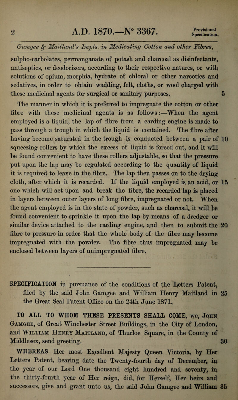 Provisional Specification. Gamgee 8f Maitland's Impts. in Medicating Cotton and other Fibres. sulpho-carbolates, permanganate of potash and charcoal as disinfectants, antiseptics, or deodorizers, according to their respective natures, or with solutions of opium, morphia, hydrate of chloral or other narcotics and sedatives, in order to obtain wadding, felt, cloths, or wool charged with these medicinal agents for surgical or sanitary purposes, 5 The manner in which it is preferred to impregnate the cotton or other fibre with these medicinal agents is as follows :—When the agent employed is a liquid, the lap of fibre from a carding engine is made to pass through a trough in which the liquid is contained. The fibre after having become saturated in the trough is conducted between a pair of 10 squeezing rollers by which the excess of liquid is forced out, and it will be found convenient to have these rollers adjustable, so that the pressure put upon the lap may be regulated according to the quantity of liquid it is required to leave in the fibre, The lap then passes qn to the drying cloth, after which it is recarded. If the liquid employed is. an acid, or 15 one which will act upon and break the fibre, the recarded lap is placed in layers between outer layers of long fibre, impregnated or not. When the agent employed is in the state of powder, such as. charcoal, it will be found convenient to sprinkle it upon the lap by means of a dredger or similar device attached to the carding engine, and then to submit the 20 fibre to pressure in order that the whole body of the fibre may become impregnated with the powder. The fibre thus impregnated may be enclosed between layers of unimpregnated fibre. SPECIFICATION in pursuance of the conditions of the Letters patent, filed by the said John Gamgee and William Henry Maitland in 25 the Great Seal Patent Office on the 24th June 1871. » ' J. v : > : y. I, TO ALL TO WHOM THESE PRESENTS SHALL COME, we, John Gamgee, of Great Winchester Street Buildings, in the City of London, and William Henry Maitland, of Thurloe Square, in the County of Middlesex, send greeting. 30 WHEREAS Her most Excellent Majesty Queen Victoria, by Her Letters Patent, bearing date the Twenty-fourth day of December, in the year of our Lord One thousand eight hundred and seventy, iq. the thirty-fourth year of Her reign, did, for Herself, Her heirs and successors, give and grant unto us, the said John Gamgee and William 35