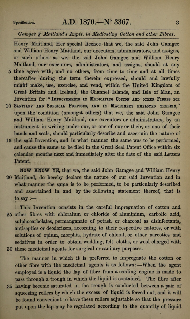 Gamgee 8f Maitland's Impts. in Medicating Cotton and other Fibres. Henry Maitland, Her special licence that we, the said John Gamgee and William Henry Maitland, our executors, administrators, and assigns, or such others as we, the said John Gamgee and William Henry Maitland, our executors, administrators, and assigns, should at any 5 time agree with, and no others, from time to time and at all times thereafter during the term therein expressed, should and lawfully might make, use, exercise, and vend, within the United Kingdom of Great Britain and Ireland, the Channel Islands, and Isle of Man, an Invention for ^Improvements in Medicating Cotton and other Fibres eor 10 Sanitary and Surgical Purposes, and in Machinery employed therein,” • • » upon the condition (amongst others) that we, the said John Gamgee and William Henry Maitland, our executors or administrators, by an instrument in writing under our, or one of our or their, or one of their hands and seals, should particularly describe and ascertain the nature of 15 the said Invention, and in what manner the same was to he performed, and cause the same to he filed in the Great Seal Patent Office within six calendar months next and immediately after the date of the said Letters < Patent. NOW KNOW YE, that we, the said John Gamgee and William Henry 20 Maitland, do hereby declare the nature of our said Invention and in what manner the same is to he performed, to he particularly described and ascertained in and by the following statement thereof, that is to say :— This Invention consists in the careful impregnation of cotton and 25 other fibres with chloralum or chloride of aluminium, carbolic acid, sulphocarbolates, permanganate of potash or charcoal as disinfectants, antiseptics or deodorizers, according to their respective natures, or with solutions of opium, morphia, hydrate of chloral, or other narcotics and sedatives in order to obtain wadding, felt cloths, or wool charged with 30 these medicinal agents for surgical or sanitary purposes. The manner in which it is preferred to impregnate the cotton or other fibre with the medicinal agents is as follows:—When the agent employed is a liquid the lap of fibre from a carding engine is made to pass through a trough in which the liquid is contained. The fibre after 35 having become saturated in the trough is conducted between a pair of squeezing rollers by which the excess of liquid is forced out, and it will he found convenient to have these rollers adjustable so that the pressure put upon the lap may be regulated according to the quantity of liquid