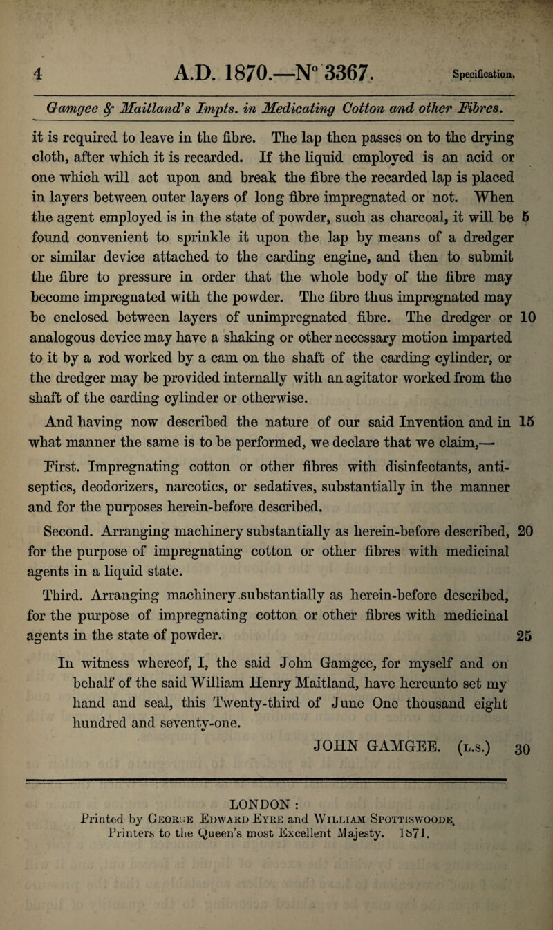Gamgee fy Maitland's Impts. in Medicating Cotton and other Fibres. it is required to leave in the fibre. The lap then passes on to the drying cloth, after which it is recarded. If the liquid employed is an acid or one which will act upon and break the fibre the recarded lap is placed in layers between outer layers of long fibre impregnated or not. When the agent employed is in the state of powder, such as charcoal, it will be 5 found convenient to sprinkle it upon the lap by means of a dredger or similar device attached to the carding engine, and then to submit the fibre to pressure in order that the whole body of the fibre may become impregnated with the powder. The fibre thus impregnated may be enclosed between layers of unimpregnated fibre. The dredger or 10 analogous device may have a shaking or other necessary motion imparted to it by a rod worked by a cam on the shaft of the carding cylinder, or the dredger may be provided internally with an agitator worked from the shaft of the carding cylinder or otherwise. And having now described the nature of our said Invention and in 15 what manner the same is to be performed, we declare that we claim,— Erst. Impregnating cotton or other fibres with disinfectants, anti¬ septics, deodorizers, narcotics, or sedatives, substantially in the manner and for the purposes herein-before described. Second. Arranging machinery substantially as herein-before described, 20 for the purpose of impregnating cotton or other fibres with medicinal agents in a liquid state. Third. Arranging machinery substantially as herein-before described, for the purpose of impregnating cotton or other fibres with medicinal agents in the state of powder. 25 In witness whereof, I, the said John Gamgee, for myself and on behalf of the said William Henry Maitland, have hereunto set my hand and seal, this Twenty-third of June One thousand eight hundred and seventy-one. JOHN GAMGEE. (l.s.) 30 LONDON : Printed by Georce Edward Eyre and William Spottiswoode, Printers to the Queen’s most Excellent Majesty. 1671.